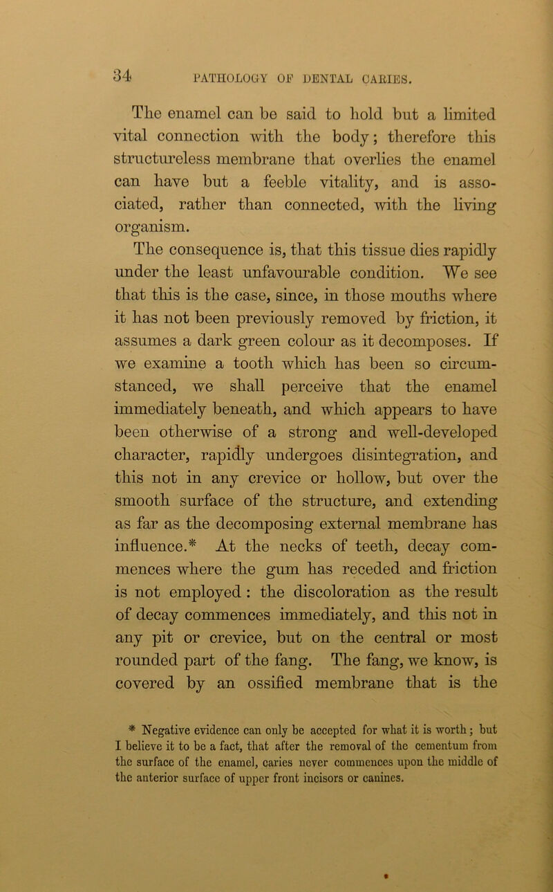 The enamel can be said to hold but a limited vital connection with the body; therefore this structureless membrane that overlies the enamel can have but a feeble vitality, and is asso- ciated, rather than connected, with the living organism. The consequence is, that this tissue dies rapidly under the least unfavourable condition. We see that this is the case, since, in those mouths where it has not been previously removed by friction, it assumes a dark green colour as it decomposes. If we examine a tooth which has been so circum- stanced, we shall perceive that the enamel immediately beneath, and which appears to have been otherwise of a strong and well-developed character, rapidly undergoes disintegration, and this not in any crevice or hollow, but over the smooth surface of the structure, and extending as far as the decomposing external membrane has influence.* At the necks of teeth, decay com- mences where the gum has receded and friction is not employed: the discoloration as the result of decay commences immediately, and this not in any pit or crevice, but on the central or most rounded part of the fang. The fang, we know, is covered by an ossified membrane that is the * Negative evidence can only be accepted for what it is worth; but I believe it to be a fact, that after the removal of the cementum from the surface of the enamel, caries never commences upon the middle of the anterior surface of upper front incisors or canines.