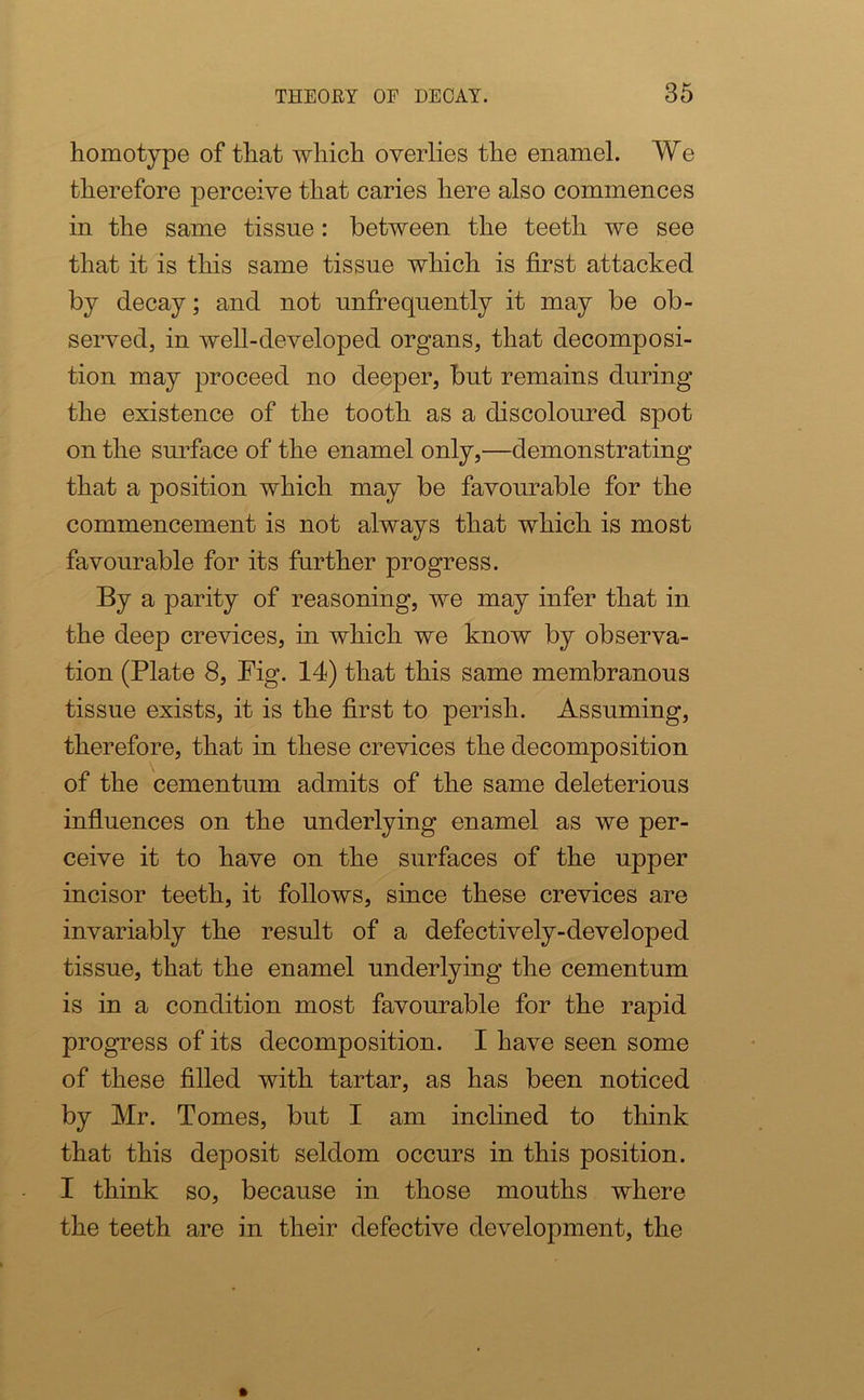 homotype of that which overlies the enamel. We therefore perceive that caries here also commences in the same tissue: between the teeth we see that it is this same tissue which is first attacked by decay; and not unfrequently it may be ob- served, in well-developed organs, that decomposi- tion may proceed no deeper, but remains during the existence of the tooth as a discoloured spot on the surface of the enamel only,—demonstrating that a position which may be favourable for the commencement is not always that which is most favourable for its further progress. By a parity of reasoning, we may infer that in the deep crevices, in which we know by observa- tion (Plate 8, Pig. 14) that this same membranous tissue exists, it is the first to perish. Assuming, therefore, that in these crevices the decomposition of the cementum admits of the same deleterious influences on the underlying enamel as we per- ceive it to have on the surfaces of the upper incisor teeth, it follows, since these crevices are invariably the result of a defectively-developed tissue, that the enamel underlying the cementum is in a condition most favourable for the rapid progress of its decomposition. I have seen some of these filled with tartar, as has been noticed by Mr. Tomes, but I am inclined to think that this deposit seldom occurs in this position. I think so, because in those mouths where the teeth are in their defective development, the