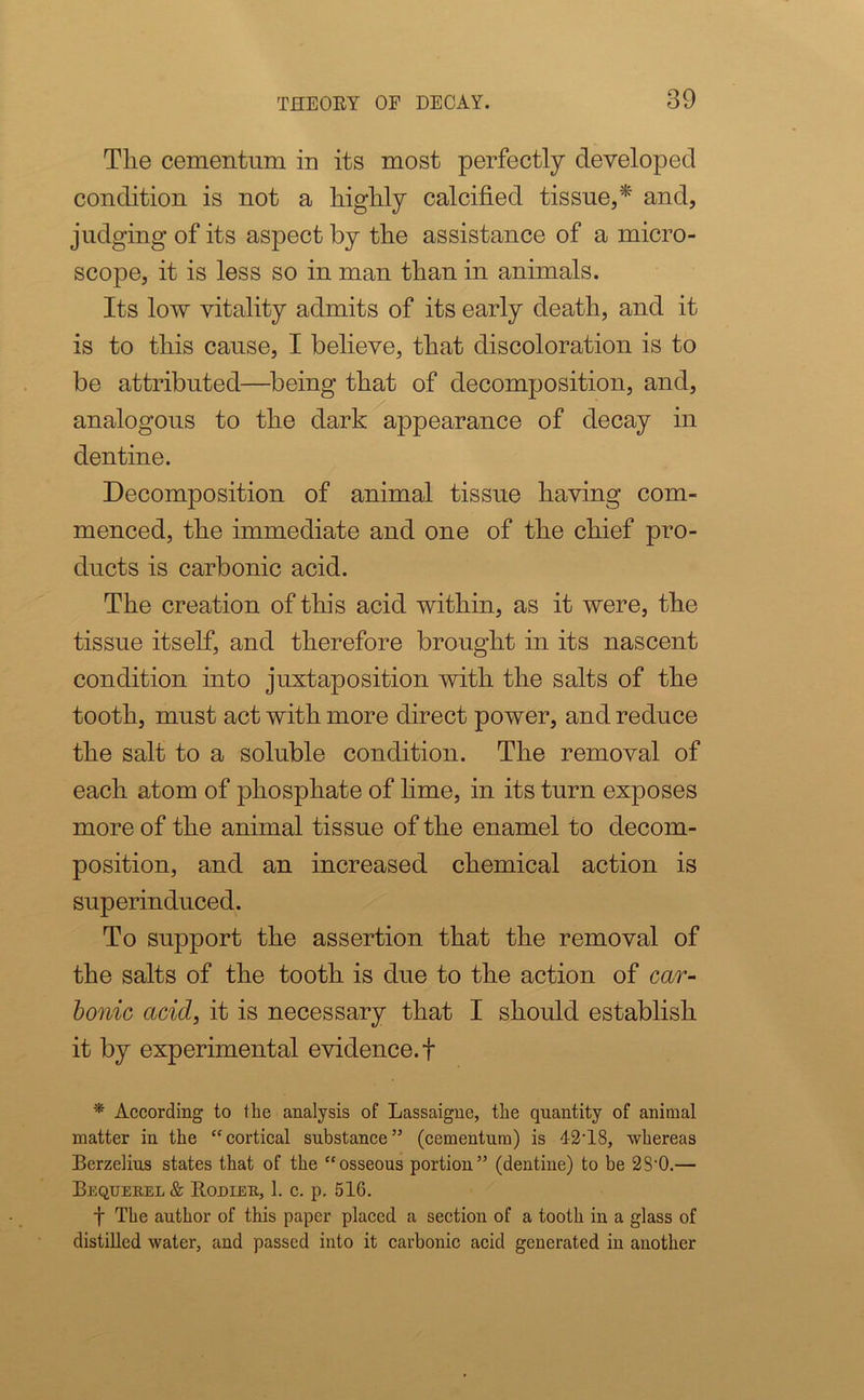 Tlie cementnm in its most perfectly developed condition is not a highly calcified tissue,* and, judging of its aspect by the assistance of a micro- scope, it is less so in man than in animals. Its low vitality admits of its early death, and it is to this cause, I believe, that discoloration is to be attributed—being that of decomposition, and, analogous to the dark appearance of decay in dentine. Decomposition of animal tissue having com- menced, the immediate and one of the chief pro- ducts is carbonic acid. The creation of this acid within, as it were, the tissue itself, and therefore brought in its nascent condition into juxtaposition with the salts of the tooth, must act with more direct power, and reduce the salt to a soluble condition. The removal of each atom of phosphate of lime, in its turn exposes more of the animal tissue of the enamel to decom- position, and an increased chemical action is superinduced. To support the assertion that the removal of the salts of the tooth is due to the action of car- bonic acid, it is necessary that I should establish it by experimental evidence.! * According to the analysis of Lassaigne, the quantity of animal matter in the “cortical substance” (cementum) is 42T8, whereas Berzelius states that of the “osseous portion” (dentine) to be 2S-0.— Beqtjeuel & Rodieu, 1. c. p. 51G. f The author of this paper placed a section of a tooth in a glass of distilled water, and passed into it carbonic acid generated in another