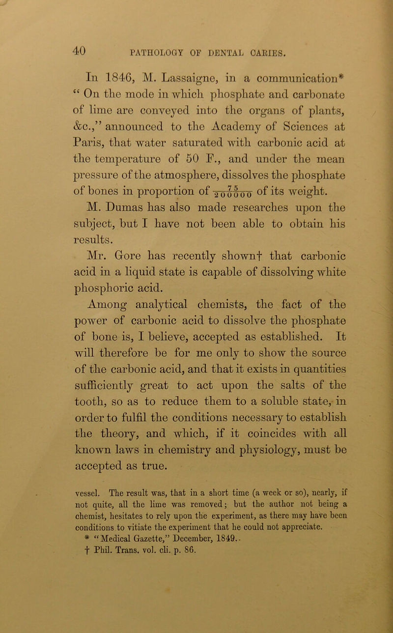 In 1846, M. Lassaigne, in a communication* “ On the mode in which phosphate and carbonate of lime are conveyed into the organs of plants, &c.,” announced to the Academy of Sciences at Paris, that water saturated with carbonic acid at the temperature of 50 F., and under the mean pressure of the atmosphere, dissolves the phosphate of bones in proportion of 2-ouoiro wehrhh M. Dumas has also made researches upon the subject, but I have not been able to obtain his results. Mr. Glore has recently shownf that carbonic acid in a liquid state is capable of dissolving white phosphoric acid. Among analytical chemists, the fact of the power of carbonic acid to dissolve the phosphate of bone is, I believe, accepted as established. It will therefore be for me only to show the source of the carbonic acid, and that it exists in quantities sufficiently great to act upon the salts of the tooth, so as to reduce them to a soluble state, in order to fulfil the conditions necessary to establish the theory, and which, if it coincides with all known laws in chemistry and physiology, must be accepted as true. vessel. The result was, that in a short time (a week or so), nearly, if not quite, all the lime was removed; but the author not being a chemist, hesitates to rely upon the experiment, as there may have been conditions to vitiate the experiment that he could not appreciate. * “Medical Gazette,” December, 1849.. f Phil. Trans, vol. cli. p. 86.