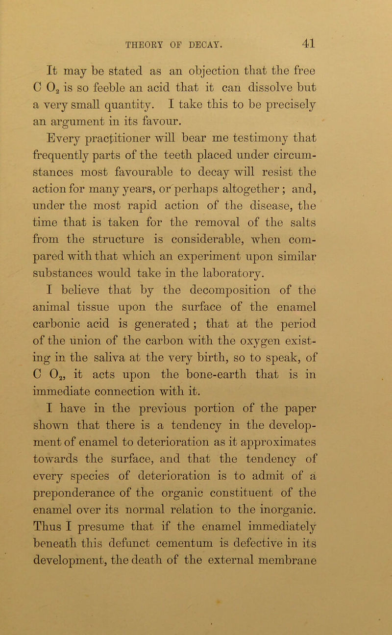 It may be stated as an objection that the free C 02 is so feeble an acid that it can dissolve but a very small quantity. I take this to be precisely an argument in its favour. Every practitioner will bear me testimony that frequently parts of the teeth placed under circum- stances most favourable to decay will resist the action for many years, or perhaps altogether; and, under the most rapid action of the disease, the time that is taken for the removal of the salts from the structure is considerable, when com- pared with that which an experiment upon similar substances would take in the laboratory. I believe that by the decomposition of the animal tissue upon the surface of the enamel carbonic acid is generated; that at the period of the union of the carbon with the oxygen exist- ing in the saliva at the very birth, so to speak, of C 02, it acts upon the bone-earth that is in immediate connection with it. I have in the previous portion of the paper shown that there is a tendency in the develop- ment of enamel to deterioration as it approximates towards the surface, and that the tendency of every species of deterioration is to admit of a preponderance of the organic constituent of the enamel over its normal relation to the inorganic. Thus I presume that if the enamel immediately beneath this defunct cementum is defective in its development, the death of the external membrane