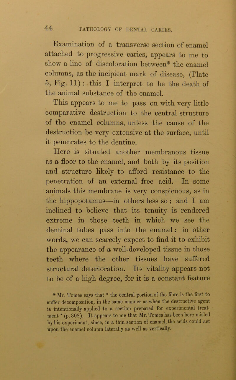 Examination of a transverse section of enamel attached to progressive caries, appears to me to show a line of discoloration between* the enamel columns, as the incipient mark of disease, (Plate 5, Fig. 11) : this I interpret to be the death of the animal substance of the enamel. This appears to me to pass on with very little comparative destruction to the central structure of the enamel columns, unless the cause of the destruction be very extensive at the surface, until it penetrates to the dentine. Here is situated another membranous tissue as a floor to the enamel, and both by its position and structure likely to afford resistance to the penetration of an external free acid. In some animals this membrane is very conspicuous, as in the hippopotamus—in others less so ; and I am inclined to believe that its tenuity is rendered extreme in those teeth in which we see the dentinal tubes pass into the enamel: in other words, we can scarcely expect to find it to exhibit the appearance of a well-developed tissue in those teeth where the other tissues have suffered structural deterioration. Its vitality appears not to be of a high degree, for it is a constant feature * Mr. Tomes says that “ the central portion of the fibre is the first to suffer decomposition, in the same manner as when the destructive agent is intentionally applied to a section prepared for experimental treat ment” (p. 308). It appears to me that Mr. Tomes has been here misled by his experiment, since, in a thin section of enamel, the acids could act upon the enamel column laterally as well as vertically.