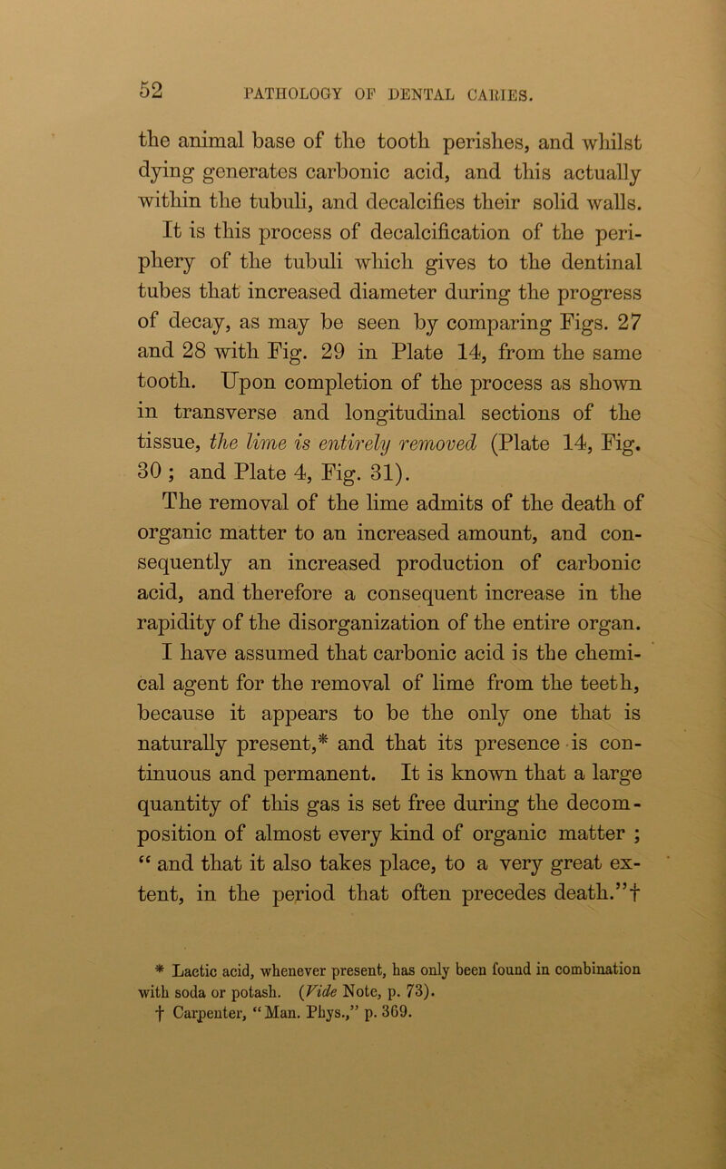the animal base of the tooth perishes, and whilst dying generates carbonic acid, and this actually within the tubuli, and decalcifies their solid walls. It is this process of decalcification of the peri- phery of the tubuli which gives to the dentinal tubes that increased diameter during the progress of decay, as may be seen by comparing Figs. 27 and 28 with Fig. 29 in Plate 14, from the same tooth. Upon completion of the process as shown in transverse and longitudinal sections of the tissue, the lime is entirely removed (Plate 14, Fig. 30 ; and Plate 4, Fig. 31). The removal of the lime admits of the death of organic matter to an increased amount, and con- sequently an increased production of carbonic acid, and therefore a consequent increase in the rapidity of the disorganization of the entire organ. I have assumed that carbonic acid is the chemi- cal agent for the removal of lime from the teeth, because it appears to be the only one that is naturally present,* and that its presence is con- tinuous and permanent. It is known that a large quantity of this gas is set free during the decom- position of almost every kind of organic matter ; “ and that it also takes place, to a very great ex- tent, in the period that often precedes death.”! * Lactic acid, whenever present, has only been found in combination with soda or potash. (Vide Note, p. 73). f Carpenter, “Man. Phys.,” p. 369.