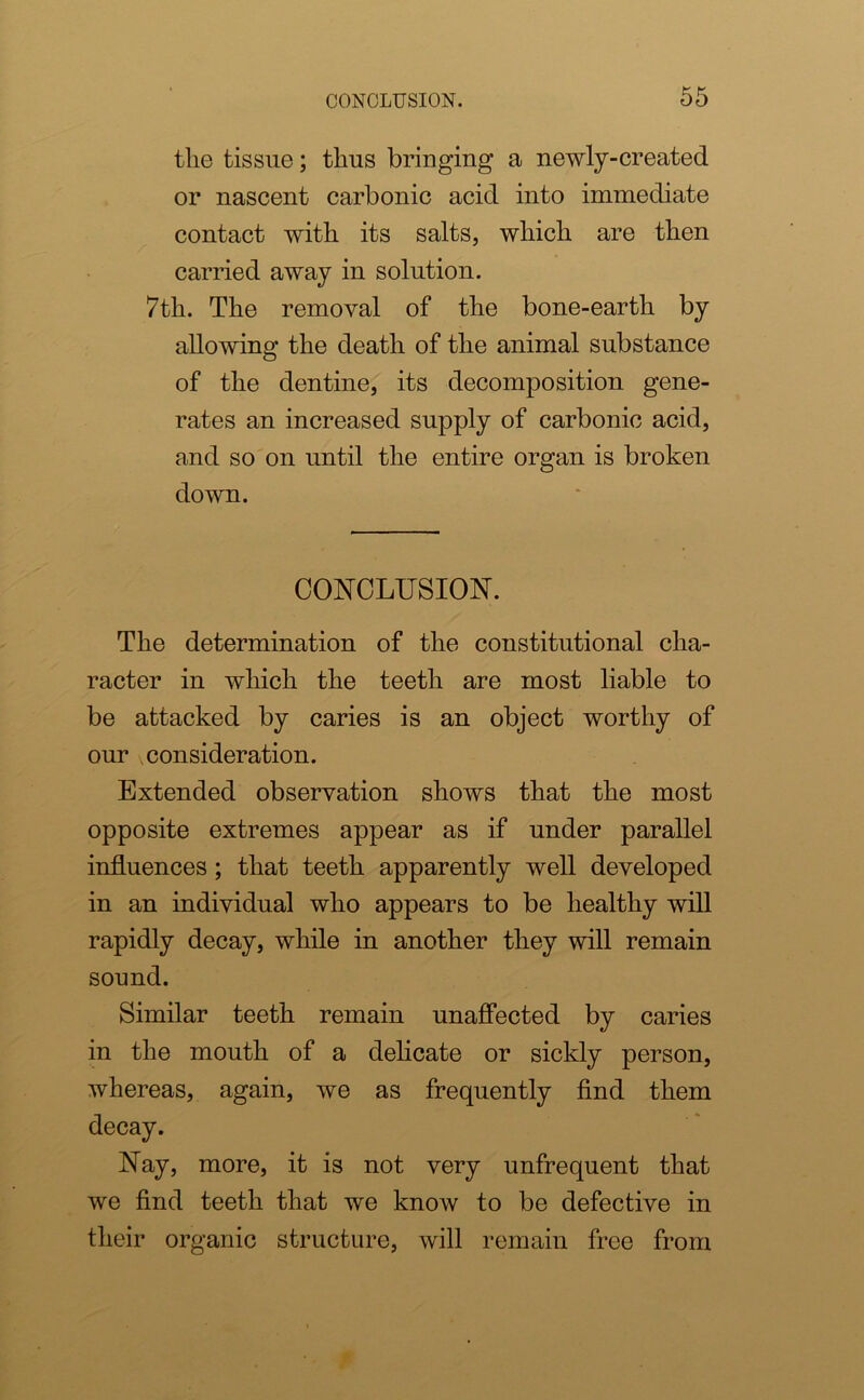 the tissue; thus bringing a newly-created or nascent carbonic acid into immediate contact with its salts, which are then carried away in solution. 7th. The removal of the bone-earth by allowing the death of the animal substance of the dentine, its decomposition gene- rates an increased supply of carbonic acid, and so on until the entire organ is broken down. CONCLUSION. The determination of the constitutional cha- racter in which the teeth are most liable to be attacked by caries is an object worthy of our consideration. Extended observation shows that the most opposite extremes appear as if under parallel influences; that teeth apparently well developed in an individual who appears to be healthy will rapidly decay, while in another they will remain sound. Similar teeth remain unaffected by caries in the mouth of a delicate or sickly person, whereas, again, we as frequently find them decay. Nay, more, it is not very unfrequent that we find teeth that we know to be defective in their organic structure, will remain free from