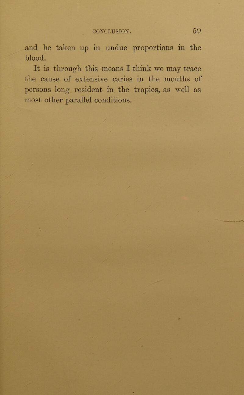 and be taken up in undue proportions in the blood. It is through this means I think we may trace the cause of extensive caries in the mouths of persons long resident in the tropics, as well as most other parallel conditions.