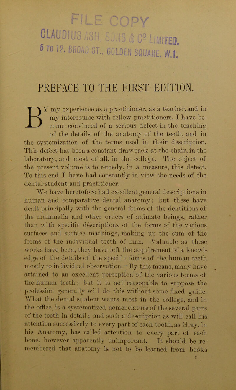 I— A DV r0' Y CLAUDIUS ; Sj. -Limited, 5 To 1?. BROAD ST., GOLDEN SQUARE, W.l, PREFACE TO THE FIRST EDITION. BY my experience as a practitioner, as a teacher, and in my intercourse with fellow practitioners, I have be- come convinced of a serious defect in the teaching of the details of the anatomy of the teeth, and in the systemization of the terms used in their description. This defect has been a constant drawback at the chair, in the laboratory, and most of all, in the college. The object of the present volume is to remedy, in a measure, this defect. To this end I have had constantly in view the needs of the dental-student and practitioner. We have heretofore had excellent general descriptions in human and comparative dental anatomy; hut these have dealt principally with the general forms of the dentitions of the mammalia and other orders of animate beings, rather than with specific descriptions of the forms of the various surfaces and surface markings, making up the sum of the forms of the individual teeth of man. Valuable as these works have been, they have left the acquirement of a knowl- edge of the details of the specific forms of the human teeth mostly to individual observation. By this means, many have attained to an excellent perception of the various forms of the human teeth ; but it is not reasonable to suppose the profession generally will do this without some fixed guide. What the dental student wants most in the college, and in the office, is a systematized nomenclature of the several parts of the teeth in detail; and such a description as will call his attention successively to every part of each tooth, as Gray, in his Anatomy, has called attention to every part of each bone, however apparently unimportant. It should be re- membered that anatomy is not to be learned from books