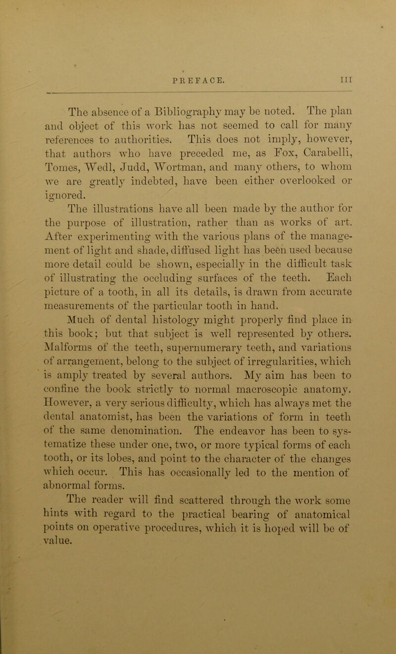 The absence of a Bibliography may be noted. The plan and object of this work has not seemed to call for many references to authorities. This does not imply, however, that authors who have preceded me, as Fox, Carabelli, Tomes, Wedl, Judd, Wortman, and many others, to whom we are greatly indebted, have been either overlooked or ignored. O The illustrations have all been made by the author for the purpose of illustration, rather than as works of art. After experimenting with the various plans of the manage- ment of light and shade, diffused light has been used because more detail could be shown, especially in the difficult task of illustrating the occluding surfaces of the teeth. Each picture of a tooth, in all its details, is drawn from accurate measurements of the particular tooth in hand. Much of dental histology might properly find place in this book; but that subject is well represented by others. Malforms of the teeth, supernumerary teeth, and variations of arrangement, belong to the subject of irregularities, which is amply treated by several authors. My aim has been to confine the book strictly to normal macroscopic anatomy. IIo wever, a very serious difficulty, which has always met the dental anatomist, has been the variations of form in teeth of the same denomination. The endeavor has been to sys- tematize these under one, two, or more typical forms of each tooth, or its lobes, and point to the character of the changes which occur. This has occasionally led to the mention of abnormal forms. The reader will find scattered through the work some hints with regard to the practical bearing of anatomical points on operative procedures, which it is hoped will be of value.