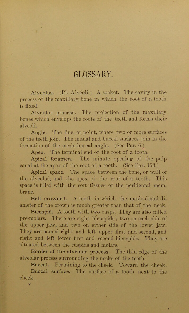 GLOSSARY. Alveolus. (PI. Alveoli.) A socket. The cavity in the process of the maxillary hone in which the root of a tooth is fixed. Alveolar process. The projection of the maxillary hones which envelops the roots of the teeth and forms their alveoli. Angle. The line, or point, where two or more surfaces of the teeth join. The mesial and buccal surfaces join in the formation of the mesio-buccal angle. (See Par. 6.) Apex. The terminal end of the root of a tooth. Apical foramen. The minute opening of the pulp canal at the apex of the root of a tooth. (See Par. 158.) Apical space. The space between the hone, or wall of the alveolus, and the apex of the root of a tooth. This space is filled with the soft tissues of the peridental mem- brane. Bell crowned. A tooth in which the mesio-distal di- ameter of the crown is much greater than that of the neck. Bicuspid. A tooth with two cusps. They are also called pre-molars. There are eight bicuspids ; two on each side of the upper jaw, and two on either side of the lower jaw. They are named right and left upper first and second, and right and left lower first and second bicuspids. They are situated between the cuspids and molars. Border of the alveolar process. The thin edge of the alveolar process surrounding the necks of the teeth. Buccal. Pertaining to the cheek. Toward the cheek. Buccal surface. The surface of a tooth next to the cheek.