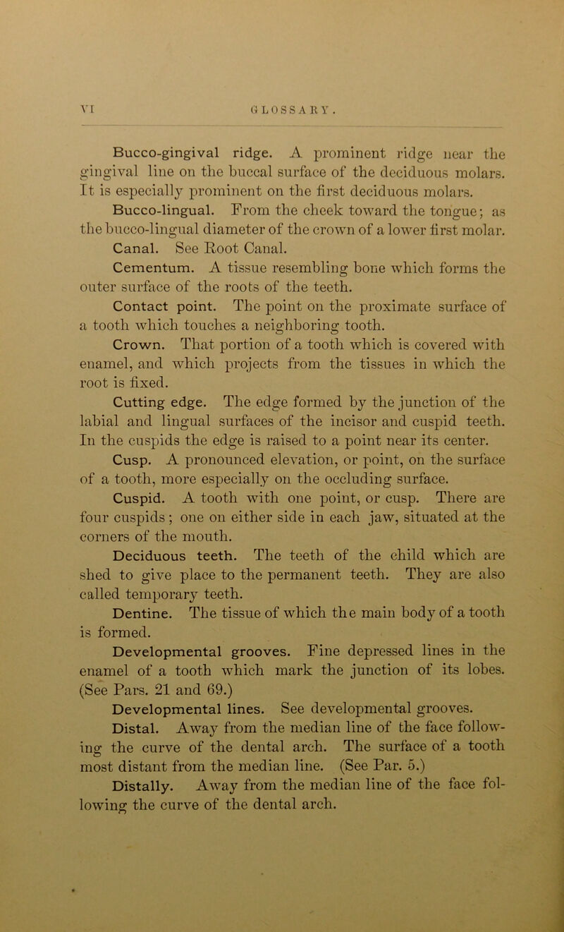 Bucco-gingival ridge. A prominent ridge near the gingival line on the buccal surface of the deciduous molars. It is especially prominent on the first deciduous molars. Bucco-lingual. From the cheek toward the tongue; as the bucco-lingual diameter of the crown of a lower first molar. Canal. See Foot Canal. Cementum. A tissue resembling bone which forms the outer surface of the roots of the teeth. Contact point. The point on the proximate surface of a tooth which touches a neighboring tooth. Crown. That portion of a tooth which is covered with enamel, and which projects from the tissues in which the root is fixed. Cutting edge. The edge formed by the junction of the labial and lingual surfaces of the incisor and cuspid teeth. In the cuspids the edge is raised to a point near its center. Cusp. A pronounced elevation, or point, on the surface of a tooth, more especially on the occluding surface. Cuspid. A tooth with one point, or cusp. There are four cuspids; one on either side in each jaw, situated at the corners of the mouth. Deciduous teeth. The teeth of the child which are shed to give place to the permanent teeth. They are also called temporary teeth. Dentine. The tissue of which the main body of a tooth is formed. Developmental grooves. Fine depressed lines in the enamel of a tooth which mark the junction of its lobes. (See Pars. 21 and 69.) Developmental lines. See developmental grooves. Distal. Away from the median line of the face follow- ing the curve of the dental arch. The surface of a tooth most distant from the median line. (See Par. 5.) Distally. Away from the median line of the face fol- lowing the curve of the dental arch. ©