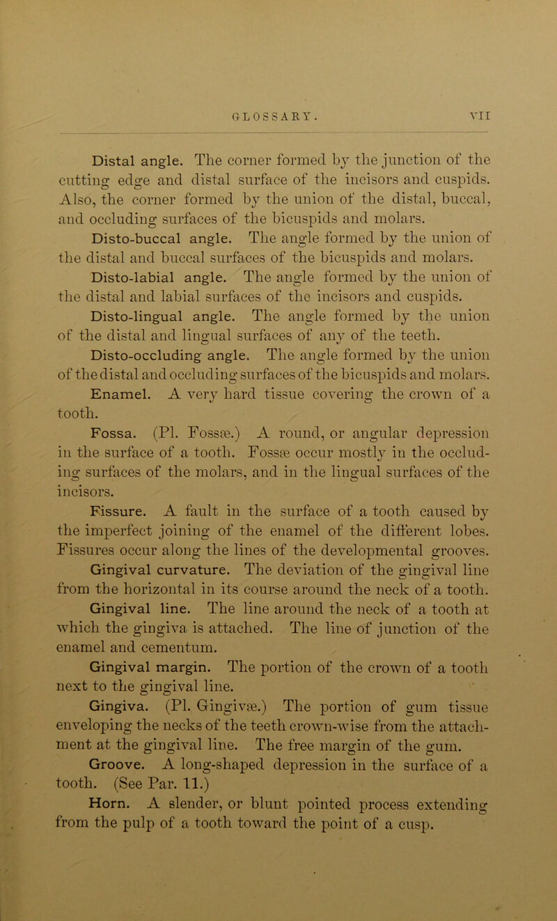 Distal angle. The corner formed by the junction of the cutting edge and distal surface of the incisors and cuspids. Also, the corner formed by the union of the distal, buccal, and occluding surfaces of the bicuspids and molars. Disto-buccal angle. The angle formed by the union of the distal and buccal surfaces of the bicuspids and molars. Disto-labial angle. The angle formed by the union of the distal and labial surfaces of the incisors and cuspids. Disto-lingual angle. The angle formed by the union of the distal and lingual surfaces of any of the teeth. Disto-occluding angle. The angle formed by the union of the distal and occluding surfaces of the bicusjuds and molars. Enamel. A very hard tissue covering the crown of a tooth. Fossa. (PI. Fossae.) A round, or angular depression in the surface of a tooth. Fossae occur mostly in the occlud- ing surfaces of the molars, and in the lingual surfaces of the incisors. Fissure. A fault in the surface of a tooth caused by the imperfect joining of the enamel of the different lobes. Fissures occur along the lines of the developmental grooves. Gingival curvature. The deviation of the gingival line from the horizontal in its course around the neck of a tooth. Gingival line. The line around the neck of a tooth at which the gingiva is attached. The line of junction of the enamel and cementum. Gingival margin. The portion of the crown of a tooth next to the gingival line. Gingiva. (PI. Gingivae.) The portion of gum tissue enveloping the necks of the teeth crown-wise from the attach- ment at the gingival line. The free margin of the gum. Groove. A long-shaped depression in the surface of a tooth. (See Par. 11.) Horn. A slender, or blunt pointed process extending from the pulp of a tooth toward the point of a cusp.