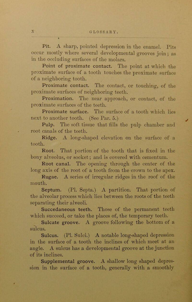 Pit. A sharp, pointed depression in the enamel. Pits occur mostly where several developmental grooves join; as in the occluding surfaces of the molars. Point of proximate contact. The point at which the proximate surface of a tooth touches the proximate surface of a neighboring tooth. Proximate contact. The contact, or touching, of the proximate surfaces of neighboring teeth. Proximation. The near approach, or contact, of the proximate surfaces of the teeth. Proximate surface. The surface of a tooth which lies next to another tooth. (See Par. 5.) Pulp. The soft tissue that fills the pulp chamber and root canals of the teeth. Ridge. A long-shaped elevation on the surface of a tooth. Root. That portion of the tooth that is fixed in the bony alveolus, or socket; and is covered with cementum. Root canal. The opening through the center of the long axis of the root of a tooth from the crown to the apex. Rugae. A series of irregular ridges in the roof of the mouth. Septum. (PL Septa.) A partition. That portion of the alveolar process which lies between the roots of the teeth separating their alveoli. Succedaneous teeth. Those of the permanent teeth which succeed, or take the places of, the temporary teeth. Sulcate groove. A groove following the bottom of a sulcus. Sulcus. (PI. Sulci.) A notable long-shaped depression in the surface of a tooth the inclines of which meet at an angle. A sulcus has a developmental groove at the junction of its inclines. Supplemental groove. A shallow long shaped depres- sion in the surface of a tooth, generally with a smoothly