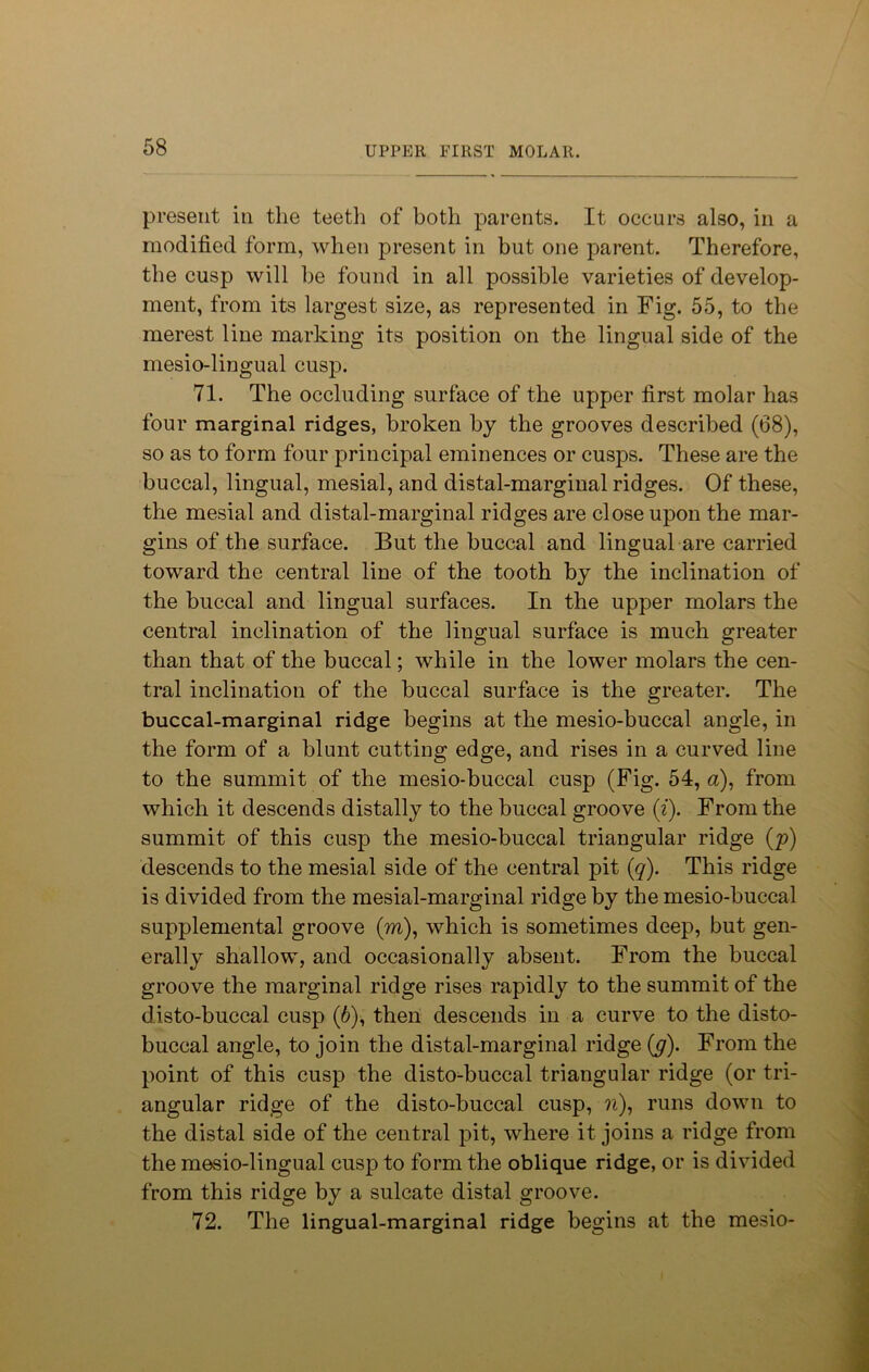 present in the teeth of both parents. It occurs also, in a modified form, when present in but one parent. Therefore, the cusp will he found in all possible varieties of develop- ment, from its largest size, as represented in Fig. 55, to the merest line marking its position on the lingual side of the mesio-lingual cusp. 71. The occluding surface of the upper first molar has four marginal ridges, broken by the grooves described (68), so as to form four principal eminences or cusps. These are the buccal, lingual, mesial, and distal-marginal ridges. Of these, the mesial and distal-marginal ridges are close upon the mar- gins of the surface. But the buccal and lingual are carried toward the central line of the tooth by the inclination of the buccal and lingual surfaces. In the upper molars the central inclination of the lingual surface is much greater than that of the buccal; while in the lower molars the cen- tral inclination of the buccal surface is the greater. The buccal-marginal ridge begins at the mesio-buccal angle, in the form of a blunt cutting edge, and rises in a curved line to the summit of the mesio-buccal cusp (Fig. 54, a), from which it descends distally to the buccal groove (i). From the summit of this cusp the mesio-buccal triangular ridge (p) descends to the mesial side of the central pit (q). This ridge is divided from the mesial-marginal ridge by the mesio-buccal supplemental groove (m), which is sometimes deep, but gen- erally shallow, and occasionally absent. From the buccal groove the marginal ridge rises rapidly to the summit of the disto-buccal cusp (6), then descends in a curve to the disto- buccal angle, to join the distal-marginal ridge (y). From the point of this cusp the disto-buccal triangular ridge (or tri- angular ridge of the disto-buccal cusp, ?i), runs down to the distal side of the central pit, where it joins a ridge from the mesio-lingual cusp to form the oblique ridge, or is divided from this ridge by a sulcate distal groove. 72. The lingual-marginal ridge begins at the mesio-