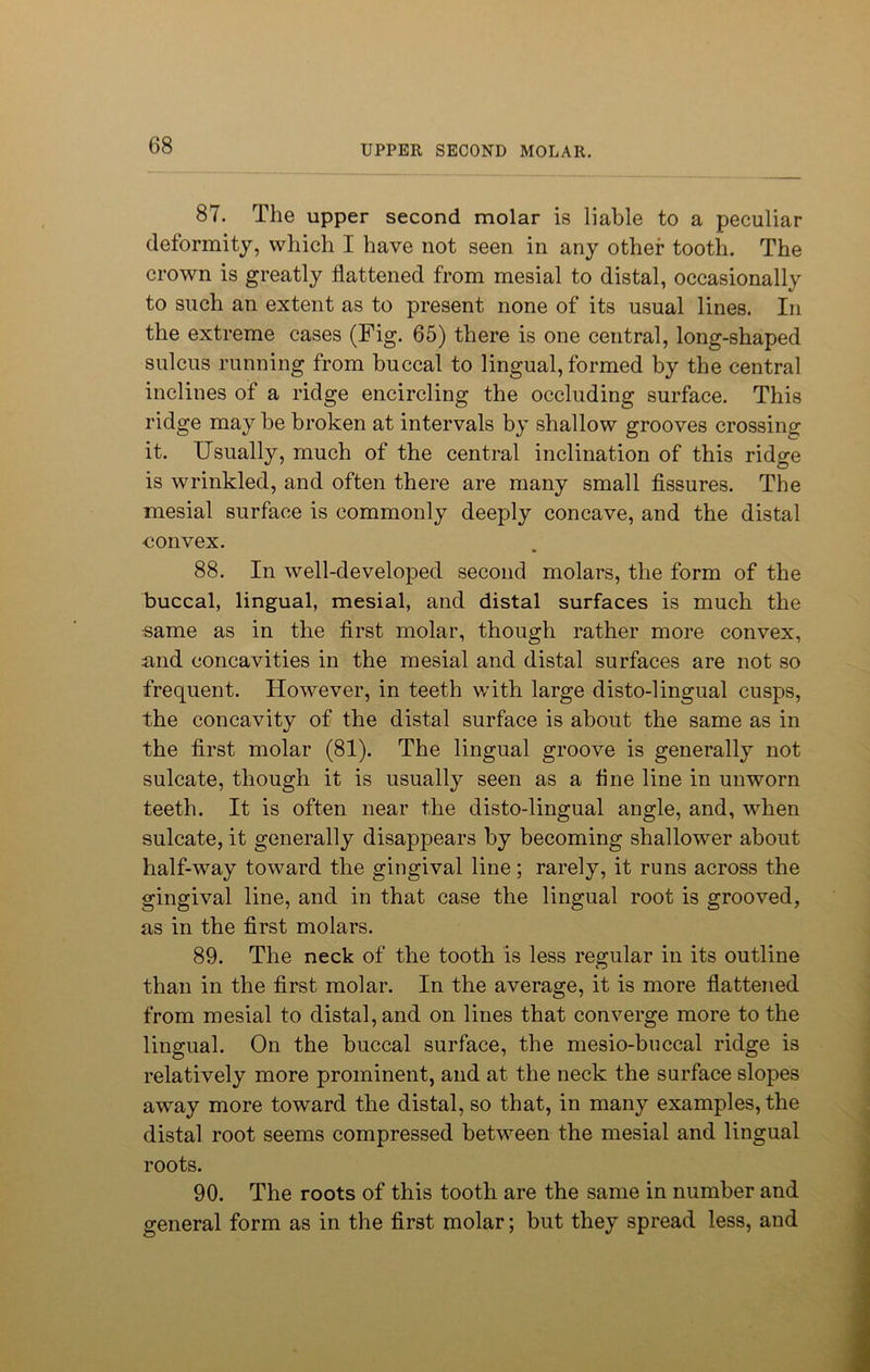 87. The upper second molar is liable to a peculiar deformity, which I have not seen in any other tooth. The crown is greatly flattened from mesial to distal, occasionally to such an extent as to present none of its usual lines. In the extreme cases (Fig. 65) there is one central, long-shaped sulcus running from buccal to lingual, formed by the central inclines of a ridge encircling the occluding surface. This ridge may he broken at intervals by shallow grooves crossing it. Usually, much of the central inclination of this ridge is wrinkled, and often there are many small fissures. The mesial surface is commonly deeply concave, and the distal convex. 88. In well-developed second molars, the form of the buccal, lingual, mesial, and distal surfaces is much the same as in the first molar, though rather more convex, and concavities in the mesial and distal surfaces are not so frequent. However, in teeth with large disto-lingual cusps, the concavity of the distal surface is about the same as in the first molar (81). The lingual groove is generally not sulcate, though it is usually seen as a fine line in unworn teeth. It is often near the disto-lingual angle, and, when sulcate, it generally disappears by becoming shallower about half-way toward the gingival line; rarely, it runs across the gingival line, and in that case the lingual root is grooved, as in the first molars. 89. The neck of the tooth is less regular in its outline than in the first molar. In the average, it is more flattened from mesial to distal, and on lines that converge more to the lingual. On the buccal surface, the mesio-buccal ridge is relatively more prominent, and at the neck the surface slopes away more toward the distal, so that, in many examples, the distal root seems compressed between the mesial and lingual roots. 90. The roots of this tooth are the same in number and general form as in the first molar; but they spread less, and