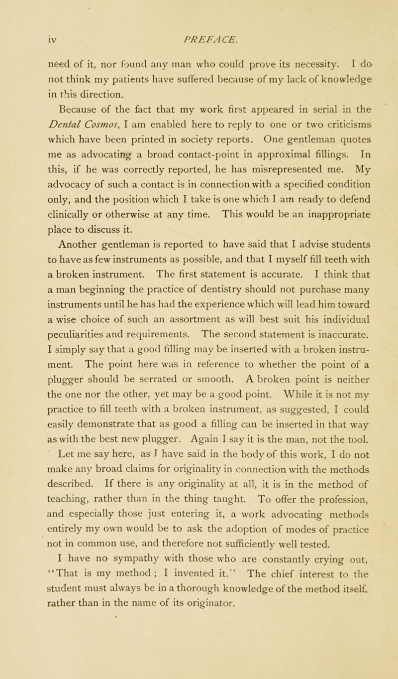 need of it, nor found any man who could prove its necessity. I do not think my patients have suffered because of my lack of knowledge in this direction. Because of the fact that my work first appeared in serial in the De7ital Cosmos, I am enabled here to reply to one or two criticisms which have been printed in society reports. One gentleman quotes me as advocating a broad contact-point in approximal fillings. In this, if he was correctly reported, he has misrepresented me. My advocacy of such a contact is in connection with a specified condition only, and the position which I take is one which I am ready to defend clinically or otherwise at any time. This would be an inappropriate place to discuss it. Another gentleman is reported to have said that I advise students to have as few instruments as possible, and that I myself fill teeth with a broken instrument. The first statement is accurate. I think that a man beginning the practice of dentistry should not purchase many instruments until he has had the experience which will lead him toward a wise choice of such an assortment as will best suit his individual peculiarities and requirements. The second statement is inaccurate. I simply say that a good filling may be inserted with a broken instru- ment. The point here was in reference to whether the point of a plugger should be serrated or smooth. A broken point is neither the one nor the other, yet may be a good point. While it is not my practice to fill teeth with a broken instrument, as suggested, I could easily demonstrate that as good a filling can be inserted in that way as with the best new plugger. Again I say it is the man, not the tool. Let me say here, as T have said in the body of this work, I do not make any broad claims for originality in connection with the methods described. If there is any originality at all, it is in the method of teaching, rather than in the thing taught. To offer the profession, and especially those just entering it, a work advocating methods entirely my own would be to ask the adoption of modes of practice not in common use, and therefore not sufficiently well tested. I have no sympathy with those who are constantly crying out, “That is my method; I invented it.’’ The chief interest to the student must always be in a thorough knowledge of the method itself, rather than in the name of its originator.