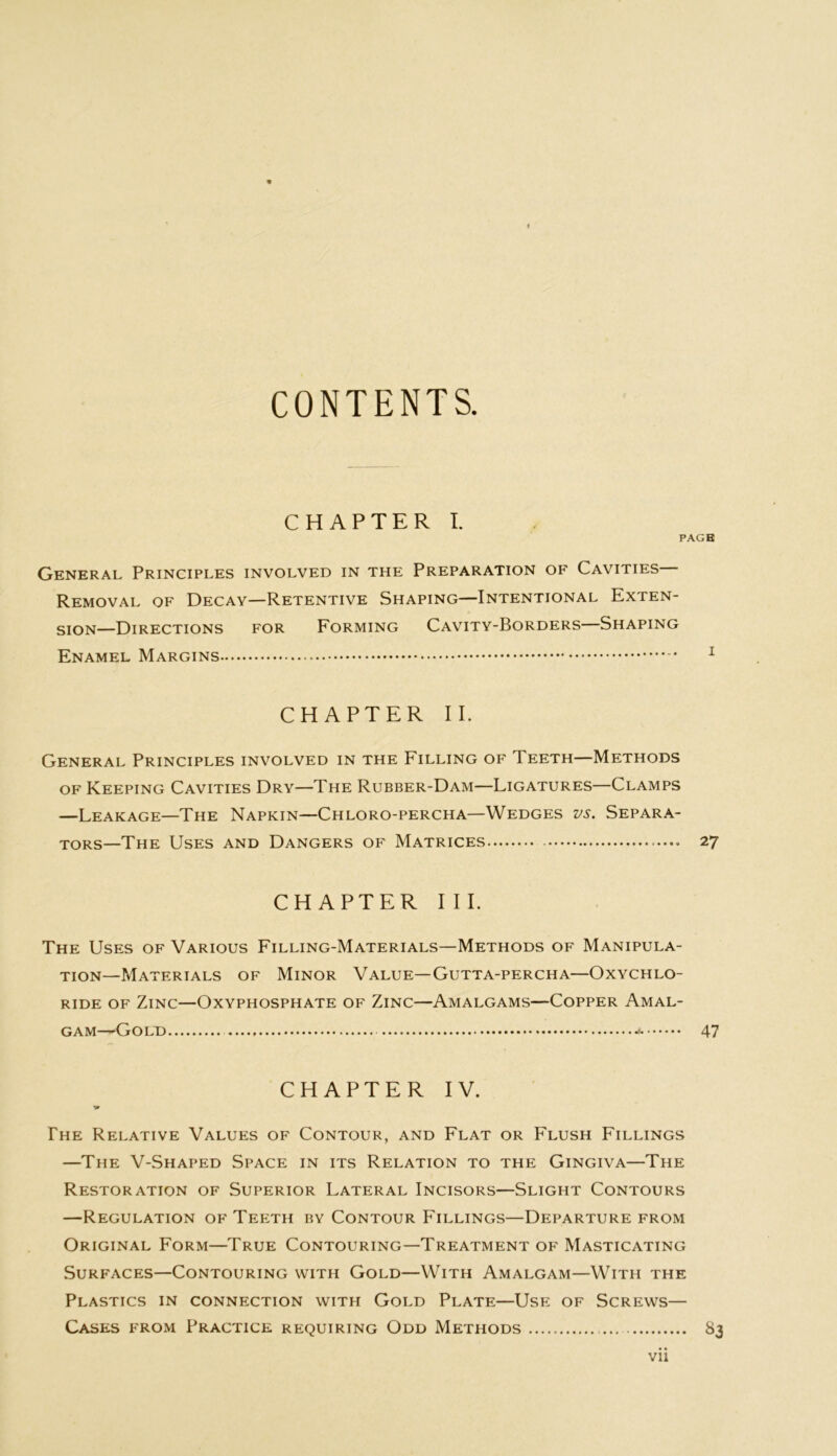 CONTENTS. CHAPTER I. PAGE General Principles involved in the Preparation of Cavities— Removal of Decay—Retentive Shaping—Intentional Exten- sion—Directions for Forming Cavity-Borders—Shaping Enamel Margins * 1 CHAPTER II. General Principles involved in the Filling of Ieeth—Methods of Keeping Cavities Dry—The Rubber-Dam—Ligatures—Clamps —Leakage—The Napkin—Chloro-percha—Wedges vs. Separa- tors—The Uses and Dangers of Matrices 27 CHAPTER III. The Uses of Various Filling-Materials—Methods of Manipula- tion—Materials of Minor Value—Gutta-percha—Oxychlo- ride of Zinc—Oxyphosphate of Zinc—Amalgams—Copper Amal- gam—Gold 47 CHAPTER IV. '0 The Relative Values of Contour, and Flat or Flush Fillings —The V-Shaped Space in its Relation to the Gingiva—The Restoration of Superior Lateral Incisors—Slight Contours —Regulation of Teeth by Contour Fillings—Departure from Original Form—True Contouring—Treatment of Masticating Surfaces—Contouring with Gold—With Amalgam—With the Plastics in connection with Gold Plate—Use of Screws— Cases from Practice requiring Odd Methods ... 83 Vll