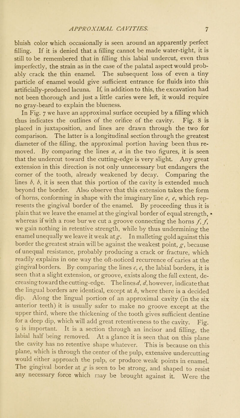 bluish color which occasionally is seen around an apparently perfect filling. If it is denied that a filling cannot be made water-tight, it is still to be remembered that in filling this labial undercut, even thus imperfectly, the strain as in the case of the palatal aspect would prob- ably crack the thin enamel. The subsequent loss of even a tiny particle of enamel would give sufficient entrance for fluids into this artificially-produced lacuna. If, in addition to this, the excavation had not been thorough and just a little caries were left, it would require no gray-beard to explain the blueness. In Fig. 7 we have an approximal surface occupied by a filling which thus indicates the outlines of the orifice of the cavity. Fig. 8 is placed in juxtaposition, and lines are drawn through the two for comparison. The latter is a longitudinal section through the greatest diameter of the filling, the approximal portion having been thus re- moved. By comparing the lines a, a in the two figures, it is seen that the undercut toward the cutting-edge is very slight. Any great extension in this direction is not only unnecessary but endangers the corner of the tooth, already weakened by decay. Comparing the lines b, b, it is seen that this portion of the cavity is extended much beyond the border. Also observe that this extension takes the form of horns, conforming in shape with the imaginary line e, e, which rep- resents the gingival border of the enamel. By proceeding thus it is plain that we leave the enamel at the gingival border of equal strength, • whereas if with a rose bur we cut a groove connecting the horns f we gain nothing in retentive strength, while by thus undermining the enamel unequally we leave it weak dXg. In malleting gold against this border the greatest strain will be against the weakest point, g, because of unequal resistance, probably producing a crack or fracture, which readily explains in one way the oft-noticed recurrence of caries at the gingival borders. By comparing the lines c, c, the labial borders, it is seen that a slight extension, or groove, exists along the full extent, de- creasing toward the cutting-edge. The lines d, d, however, indicate that the lingual borders are identical, except at /z, where there is a decided dip. Along the lingual portionr of an approximal cavity (in the six anterior teeth) it is usually safer to make no groove except at the upper third, where the thickening of the tooth gives sufficient dentine for a deep dip, which will add great retentiveness to the cavity. Fig. 9 is important. It is a section through an incisor and filling, the labial half being removed. At a glance it is seen that on this plane the cavity has no retentive shape whatever. This is because on this plane, which is through the center of the pulp, extensive undercutting would either approach the pulp, or produce weak points in enamel. The gingival border at g is seen to be strong, and shaped to resist any necessary force which may be brought against it. Were the