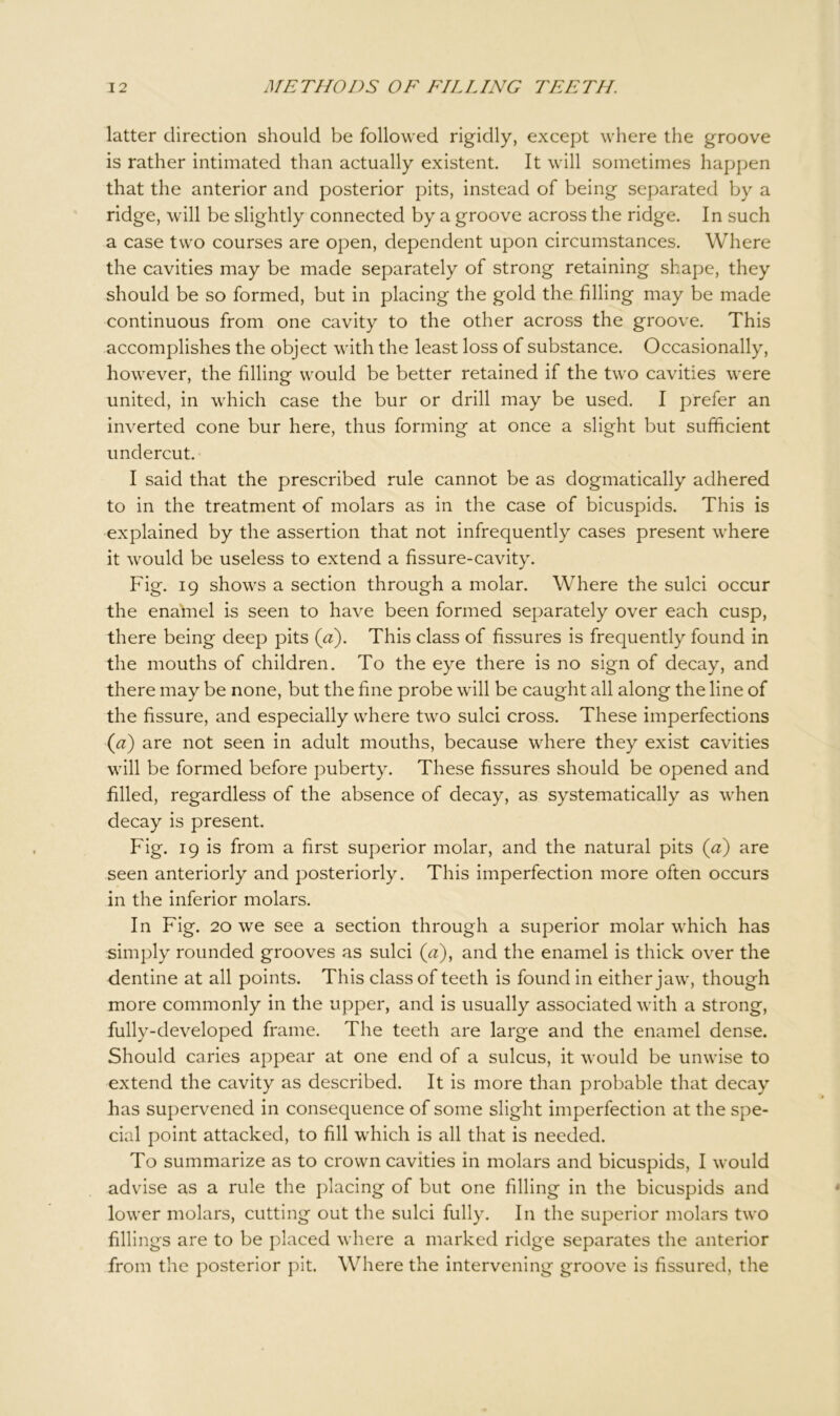 latter direction should be followed rigidly, except where the groove is rather intimated than actually existent. It will sometimes happen that the anterior and posterior pits, instead of being separated by a ridge, will be slightly connected by a groove across the ridge. In such a case two courses are open, dependent upon circumstances. Where the cavities may be made separately of strong retaining shape, they should be so formed, but in placing the gold the filling may be made continuous from one cavity to the other across the groove. This accomplishes the object with the least loss of substance. Occasionally, however, the filling would be better retained if the two cavities were united, in which case the bur or drill may be used. I prefer an inverted cone bur here, thus forming at once a slight but sufficient undercut. I said that the prescribed rule cannot be as dogmatically adhered to in the treatment of molars as in the case of bicuspids. This is explained by the assertion that not infrequently cases present where it would be useless to extend a fissure-cavity. Fig. 19 shows a section through a molar. Where the sulci occur the enamel is seen to have been formed separately over each cusp, there being deep pits (a). This class of fissures is frequently found in the mouths of children. To the eye there is no sign of decay, and there may be none, but the fine probe will be caught all along the line of the fissure, and especially where two sulci cross. These imperfections (a) are not seen in adult mouths, because where they exist cavities will be formed before puberty. These fissures should be opened and filled, regardless of the absence of decay, as systematically as when decay is present. Fig. 19 is from a first superior molar, and the natural pits (a) are seen anteriorly and posteriorly. This imperfection more often occurs in the inferior molars. In Fig. 20 we see a section through a superior molar which has simply rounded grooves as sulci (a), and the enamel is thick over the dentine at all points. This class of teeth is found in either jaw, though more commonly in the upper, and is usually associated with a strong, fully-developed frame. The teeth are large and the enamel dense. Should caries appear at one end of a sulcus, it would be unwise to extend the cavity as described. It is more than probable that decay has supervened in consequence of some slight imperfection at the spe- cial point attacked, to fill which is all that is needed. To summarize as to crown cavities in molars and bicuspids, I would advise as a rule the placing of but one filling in the bicuspids and lower molars, cutting out the sulci fully. In the superior molars two fillings are to be placed where a marked ridge separates the anterior from the posterior pit. Where the intervening groove is fissured, the