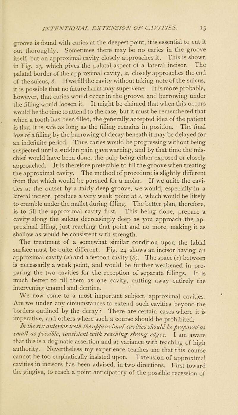 groove is found with caries at the deepest point, it is essential to cut it out thoroughly. Sometimes there may be no caries in the groove itself, but an approximal cavity closely approaches it. This is shown in Fig. 23, which gives the palatal aspect of a lateral incisor. The palatal border of the approximal cavity, a, closely approaches the end of the sulcus, b. If we fill the cavity without taking note of the sulcus, it is possible that no future harm may supervene. It is more probable, however, that caries would occur in the groove, and burrowing under the filling would loosen it. It might be claimed that when this occurs would be the time to attend to the case, but it must be remembered that when a tooth has been filled, the generally accepted idea of the patient is that it is safe as long as the filling remains in position. The final loss of a filling by the burrowing of decay beneath it may be delayed for an indefinite period. Thus caries would be progressing without being suspected until a sudden pain gave warning, and by that time the mis- chief would have been done, the pulp being either exposed or closely approached. It is therefore preferable to fill the groove when treating the approximal cavity. The method of procedure is slightly different from that which would be pursued for a molar. If we unite the cavi- ties at the outset by a fairly deep groove, we would, especially in a lateral incisor, produce a very weak point at c, which would be likely to crumble under the mallet during filling. The better plan, therefore, is to fill the approximal cavity first. This being done, prepare a cavity along the sulcus decreasingly deep as you approach the ap- proximal filling, just reaching that point and no more, making it as shallow as would be consistent with strength. The treatment of a somewhat similar condition upon the labial surface must be quite different. Fig. 24 shows an incisor having an approximal cavity (a) and a festoon cavity (b). The space (c) between is necessarily a weak point, and would be further weakened in pre- paring the two cavities for the reception of separate fillings. It is much better to fill them as one cavity, cutting away entirely the intervening enamel and dentine. We now come to a most important subject, approximal cavities. Are we under any circumstances to extend such cavities beyond the borders outlined by the decay ? There are certain cases where it is imperative, and others where such a course should be prohibited. In the six anterior teeth the approximal cavities should be prepared as small as possible, consistent with reaching strong edges. I am aware that this is a dogmatic assertion and at variance with teaching of high authority. Nevertheless my experience teaches me that this course cannot be too emphatically insisted upon. Extension of approximal cavities in incisors has been advised, in two directions. First toward the gingiva, to reach a point anticipatory of the possible recession of