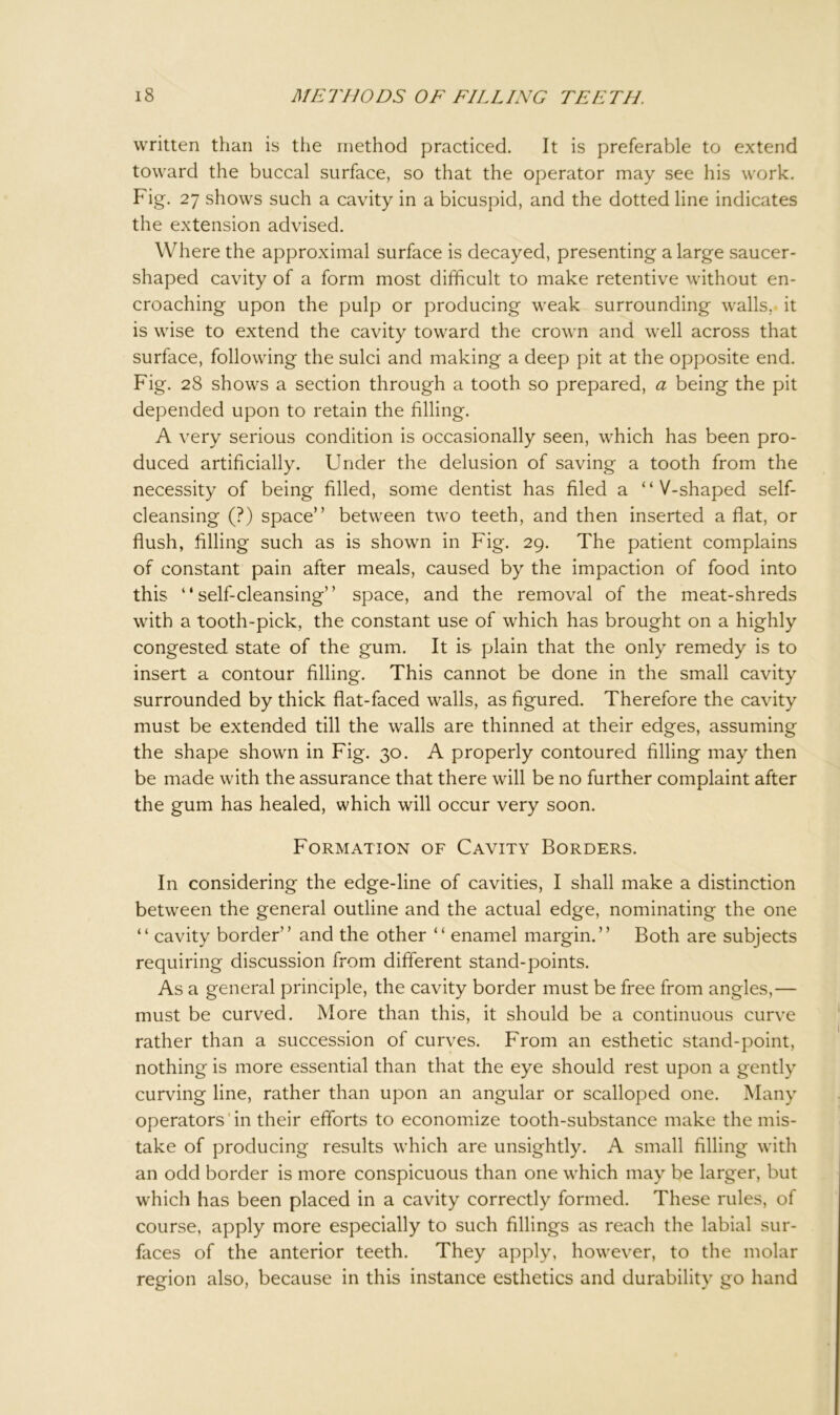 written than is the method practiced. It is preferable to extend toward the buccal surface, so that the operator may see his work. Fig. 27 shows such a cavity in a bicuspid, and the dotted line indicates the extension advised. Where the approximal surface is decayed, presenting a large saucer- shaped cavity of a form most difficult to make retentive without en- croaching upon the pulp or producing weak surrounding walls, it is wise to extend the cavity toward the crown and well across that surface, following the sulci and making a deep pit at the opposite end. Fig. 28 shows a section through a tooth so prepared, a being the pit depended upon to retain the filling. A very serious condition is occasionally seen, which has been pro- duced artificially. Under the delusion of saving a tooth from the necessity of being filled, some dentist has filed a “V-shaped self- cleansing (?) space” between two teeth, and then inserted a flat, or flush, filling such as is shown in Fig. 29. The patient complains of constant pain after meals, caused by the impaction of food into this “self-cleansing” space, and the removal of the meat-shreds with a tooth-pick, the constant use of which has brought on a highly congested state of the gum. It is plain that the only remedy is to insert a contour filling. This cannot be done in the small cavity surrounded by thick flat-faced walls, as figured. Therefore the cavity must be extended till the walls are thinned at their edges, assuming the shape shown in Fig. 30. A properly contoured filling may then be made with the assurance that there will be no further complaint after the gum has healed, which will occur very soon. Formation of Cavity Borders. In considering the edge-line of cavities, I shall make a distinction between the general outline and the actual edge, nominating the one “ cavity border” and the other “ enamel margin.” Both are subjects requiring discussion from different stand-points. As a general principle, the cavity border must be free from angles,— must be curved. More than this, it should be a continuous curve rather than a succession of curves. From an esthetic stand-point, nothing is more essential than that the eye should rest upon a gently curving line, rather than upon an angular or scalloped one. Many operators' in their efforts to economize tooth-substance make the mis- take of producing results which are unsightly. A small filling with an odd border is more conspicuous than one which may be larger, but which has been placed in a cavity correctly formed. These rules, of course, apply more especially to such fillings as reach the labial sur- faces of the anterior teeth. They apply, however, to the molar region also, because in this instance esthetics and durability go hand