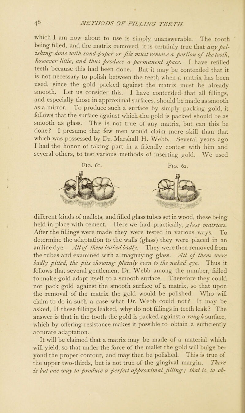 which I am now about to use is simply unanswerable. The tooth being filled, and the matrix removed, it is certainly true that any pol- ishing done with sand-paper or file must remove a portion of the tooth, however little, and thus produce a permanent space. I have refilled teeth because this had been done. But it may be contended that it is not necessary to polish between the teeth when a matrix has been used, since the gold packed against the matrix must be already smooth. Let us consider this. I have contended that all fillings, and especially those in approximal surfaces, should be made as smooth as a mirror. To produce such a surface by simply packing gold, it follows that the surface against which -the gold is packed should be as smooth as glass. This is not true of any matrix, but can this be done? I presume that few men would claim more skill than that which was possessed by Dr. Marshall H. Webb. Several years ago I had the honor of taking part in a friendly contest with him and several others, to test various methods of inserting gold. We used Fig. 6i. Fig. 62. different kinds of mallets, and filled glass tubes set in wood, these being held in place with cement. Here we had practically, glass matrices. After the fillings were made they were tested in various ways. To determine the adaptation to the walls (glass) they were placed in an aniline dye. All of them leaked badly. They were then removed from the tubes and examined with a magnifying glass. All of them were badly pitted, the pits showing plainly even to the naked eye. Thus it follows that several gentlemen, Dr. Webb among the number, failed to make gold adapt itself to a smooth surface. Therefore they could not pack gold against the smooth surface of a matrix, so that upon the removal of the matrix the gold would be polished. Who will claim to do in such a case what Dr. Webb could not? It may be asked, If these fillings leaked, why do not fillings in teeth leak ? The answer is that in the tooth the gold is packed against a rough surface, wrhich by offering resistance makes it possible to obtain a sufficiently accurate adaptation. It will be claimed that a matrix may be made of a material which will yield, so that under the force of the mallet the gold will bulge be- yond the proper contour, and may then be polished. This is true of the upper two-thirds, but is not true of the gingival margin. There is but one way to produce a perfect approximal filling ; that is, to ob~