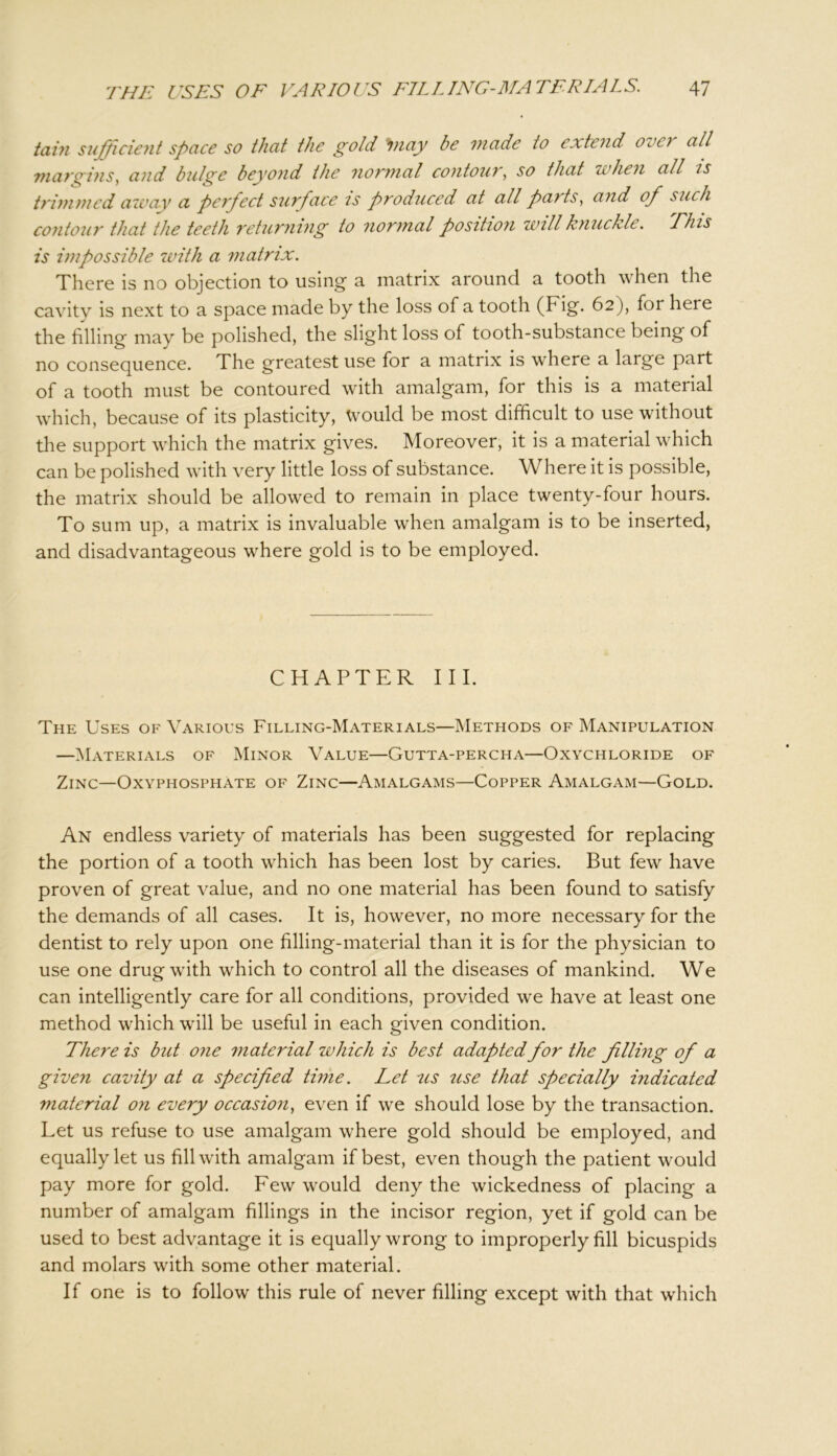 tain sufficient spcice so thcit the gold 'Inay be made to extend oeei all margins, and bulge beyond the normal contour, so that when all is trimmed away a perfect surface is produced at all paits, and of such contour that the teeth returning to normal position will knuckle. Plus is impossible with a matrix. There is no objection to using- a matrix around a tooth when the cavity is next to a space made by the loss of a tooth (Fig. 62), for here the filling may be polished, the slight loss of tooth-substance being of no consequence. The greatest use for a matrix is where a large part of a tooth must be contoured with amalgam, for this is a material which, because of its plasticity, Would be most difficult to use without the support which the matrix gives. Moreover, it is a material which can be polished with very little loss of substance. Where it is possible, the matrix should be allowed to remain in place twenty-four hours. To sum up, a matrix is invaluable when amalgam is to be inserted, and disadvantageous where gold is to be employed. CHAPTER III. The Uses of Various Filling-Materials—Methods of Manipulation —Materials of Minor Value—Gutta-percha—Oxychloride of Zinc—Oxyphosphate of Zinc—Amalgams—Copper Amalgam—Gold. An endless variety of materials has been suggested for replacing the portion of a tooth which has been lost by caries. But few have proven of great value, and no one material has been found to satisfy the demands of all cases. It is, however, no more necessary for the dentist to rely upon one filling-material than it is for the physician to use one drug with which to control all the diseases of mankind. We can intelligently care for all conditions, provided we have at least one method which will be useful in each given condition. There is but one material which is best adapted for the filling of a given cavity at a specified time. Let us use that specially indicated material on every occasion, even if we should lose by the transaction. Let us refuse to use amalgam where gold should be employed, and equally let us fill with amalgam if best, even though the patient would pay more for gold. Few would deny the wickedness of placing a number of amalgam fillings in the incisor region, yet if gold can be used to best advantage it is equally wrong to improperly fill bicuspids and molars with some other material. If one is to follow this rule of never filling except with that which