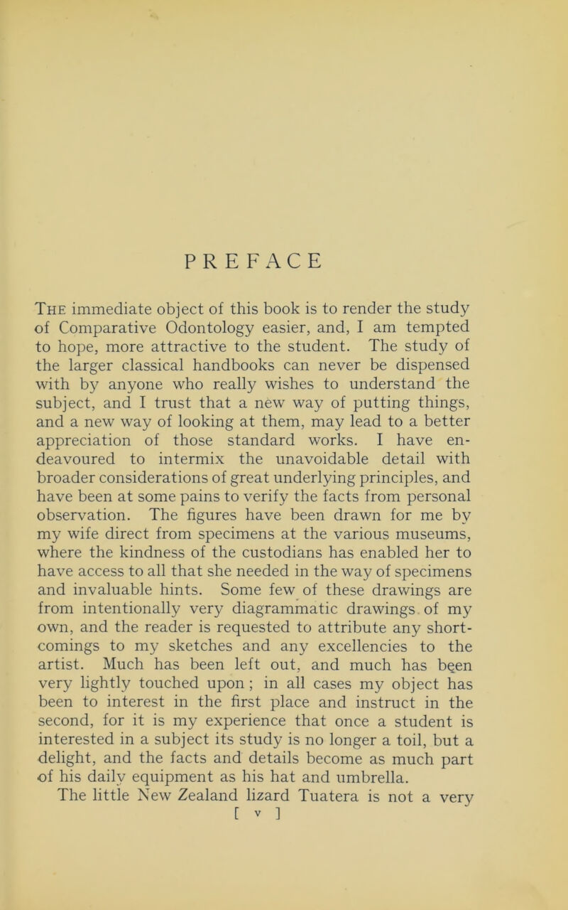 PREFACE The immediate object of this book is to render the study of Comparative Odontology easier, and, I am tempted to hope, more attractive to the student. The study of the larger classical handbooks can never be dispensed with by anyone who really wishes to understand the subject, and I trust that a new way of putting things, and a new way of looking at them, may lead to a better appreciation of those standard works. I have en- deavoured to intermix the unavoidable detail with broader considerations of great underlying principles, and have been at some pains to verify the facts from personal observation. The figures have been drawn for me by my wife direct from specimens at the various museums, where the kindness of the custodians has enabled her to have access to all that she needed in the way of specimens and invaluable hints. Some few of these drawings are from intentionally very diagrammatic drawings of my own, and the reader is requested to attribute any short- comings to my sketches and any excellencies to the artist. Much has been left out, and much has been very lightly touched upon ; in all cases my object has been to interest in the first place and instruct in the second, for it is my experience that once a student is interested in a subject its study is no longer a toil, but a delight, and the facts and details become as much part of his daily equipment as his hat and umbrella. The little New Zealand lizard Tuatera is not a very