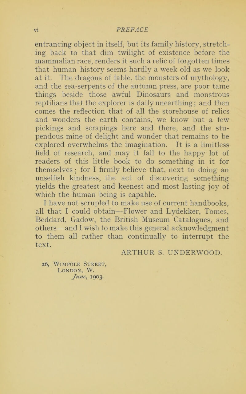 entrancing object in itself, but its family history, stretch- ing back to that dim twilight of existence before the mammalian race, renders it such a relic of forgotten times that human history seems hardly a week old as we look at it. The dragons of fable, the monsters of mythology, and the sea-serpents of the autumn press, are poor tame things beside those awful Dinosaurs and monstrous reptilians that the explorer is daily unearthing; and then comes the reflection that of all the storehouse of relics and wonders the earth contains, we know but a few pickings and scrapings here and there, and the stu- pendous mine of delight and wonder that remains to be explored overwhelms the imagination. It is a limitless field of research, and may it fall to the happy lot of readers of this little book to do something in it for themselves ; for I firmly believe that, next to doing an unselfish kindness, the act of discovering something yields the greatest and keenest and most lasting joy of which the human being is capable. I have not scrupled to make use of current handbooks, all that I could obtain—Flower and Lydekker, Tomes, Beddard, Gadow, the British Museum Catalogues, and others—and I wish to make this general acknowledgment to them all rather than continually to interrupt the text. ARTHUR S. UNDERWOOD. 26, Wimpole Street, Londom, W. June, 1903.