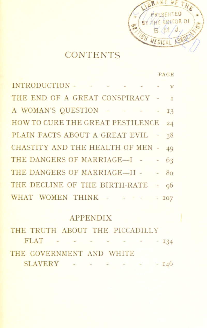 CONTENTS PAGE INTRODUCTION ------ y THE END OF A GREAT CONSPIRACY - i A WOMAN’S QUESTION - - - - 13 HOW TO CURE THE GREAT PESTILENCE 24 PLAIN FACTS ABOUT A GREAT EVIL - 38 CHASTITY AND THE HEALTH OF MEN - 49 THE DANGERS OF MARRIAGE—I - - 63 THE DANGERS OF MARRIAGE—II - - 80 THE DECLINE OF THE BIRTH-RATE - 96 WHAT WOMEN THINK - - - - 107 APPENDIX THE TRUTH ABOUT THE PICCADILLY FLAT ------- 134 THE GOVERNMENT AND WHITE SLAVERY ------ 146