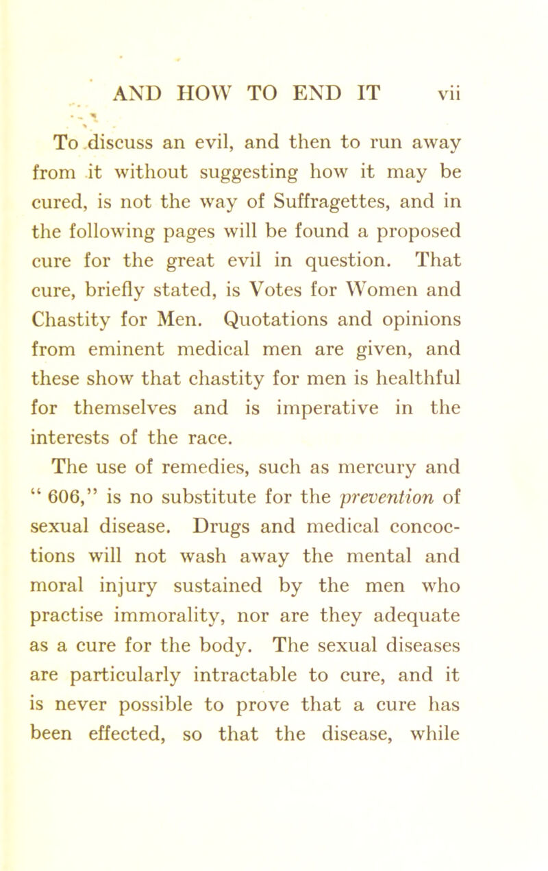 To .discuss an evil, and then to run away from it without suggesting how it may be cured, is not the way of Suffragettes, and in the following pages will be found a proposed eure for the great evil in question. That eure, briefly stated, is Votes for Women and Chastity for Men. Quotations and opinions from eminent medieal men are given, and these show that ehastity for men is healthful for themselves and is imperative in the interests of the race. The use of remedies, sueh as mereury and “ 606,” is no substitute for the prevention of sexual disease. Drugs and medical concoc- tions will not wash away the mental and moral injury sustained by the men who practise immorality, nor are they adequate as a eure for the body. The sexual diseases are partieularly intractable to cure, and it is never possible to prove that a eure has been effeeted, so that the disease, while