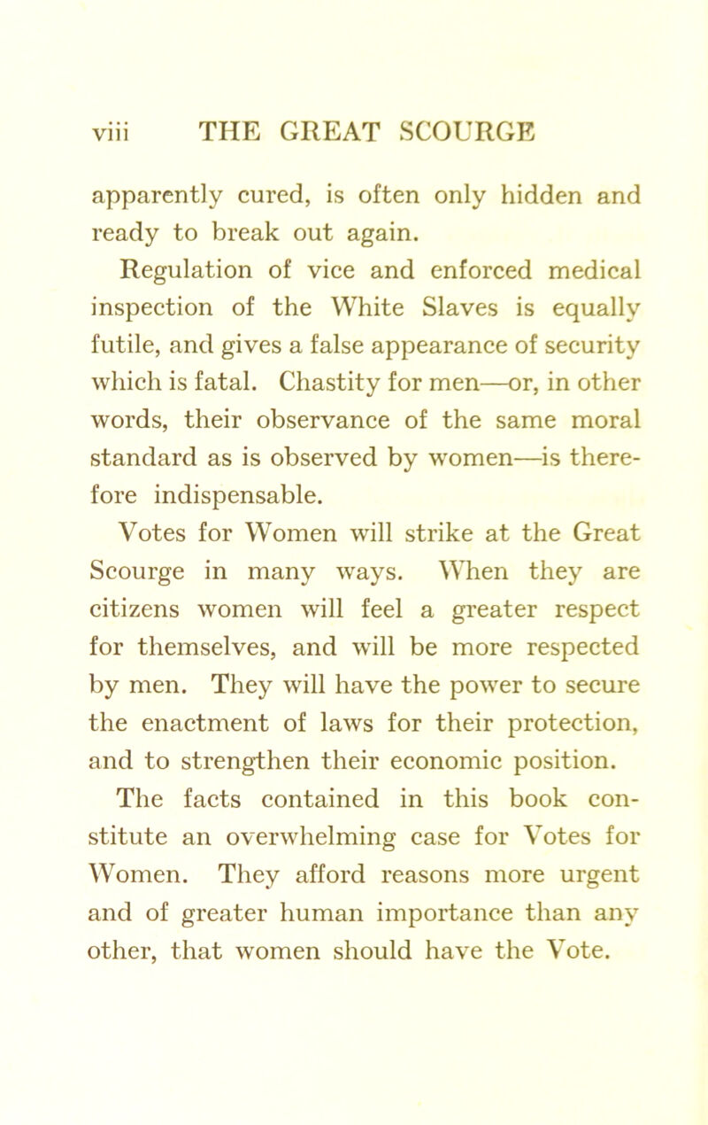 apparently cured, is often only hidden and ready to break out again. Regulation of vice and enforced medical inspection of the White Slaves is equally futile, and gives a false appearance of security which is fatal. Chastity for men—or, in other words, their observance of the same moral standard as is observed by women—is there- fore indispensable. Votes for Women will strike at the Great Seourge in many ways. When they are citizens women will feel a greater respect for themselves, and will be more respeeted by men. They will have the power to seeure the enactment of laws for their protection, and to strengthen their economie position. The facts contained in this book eon- stitute an overwhelming case for Votes for Women. They afford reasons more urgent and of greater human importance than any other, that women should have the Vote.