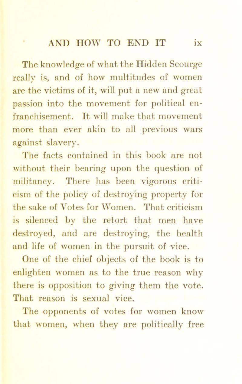 The knowledge of what the Hidden Scourge really is, and of how multitudes of women are the victims of it, will put a new and great passion into the movement for political en- franchisement. It will make that movement more than ever akin to all previous wars against slavery. The facts contained in this book are not without their bearing upon the question of militancy. There has been vigorous criti- cism of the policy of destroying property for the sake of Votes for Women. That criticism is silenced by the retort that men have destroyed, and are destroying, the health and life of women in the pursuit of vice. One of the chief objects of the book is to enlighten women as to the true reason why there is opposition to giving them the vote. That reason is sexual vice. The opponents of votes for women know that women, when they are politically free