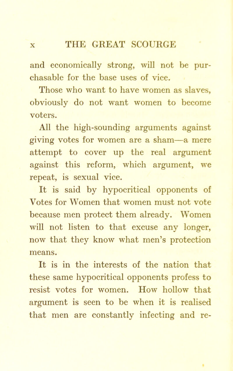 and economically strong, will not be pur- chasable for the base uses of vice. Those who want to have women as slaves, obviously do not want women to become voters. All the high-sounding arguments against giving votes for women are a sham—a mere attempt to cover up the real argument against this reform, which argument, we repeat, is sexual vice. It is said by hypocritical opponents of Votes for Women that women must not vote because men protect them already. Women will not listen to that excuse any longer, now that they know what men’s protection means. It is in the interests of the nation that these same hypocritical opponents profess to resist votes for women. How hollow that argument is seen to be when it is realised that men are constantly infecting and re-