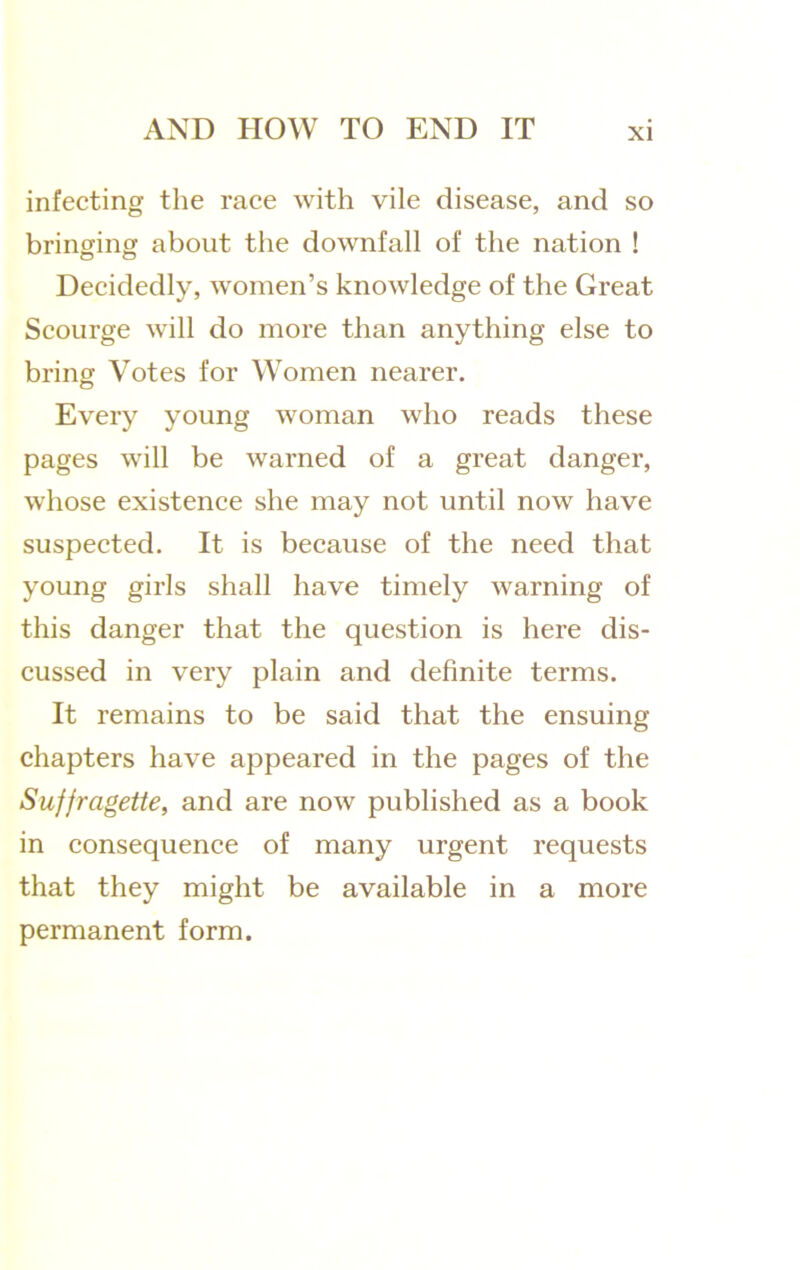 infecting the race with vile disease, and so bringing about the downfall of the nation ! Decidedly, women’s knowledge of the Great Scourge will do more than anything else to bring Votes for Women nearer. Every young woman who reads these pages will be warned of a great danger, whose existence she may not until now have suspected. It is because of the need that young girls shall have timely warning of this danger that the question is here dis- cussed in very plain and definite terms. It remains to be said that the ensuing chapters have appeared in the pages of the Suffragette, and are now published as a book in consequence of many urgent requests that they might be available in a more permanent form.