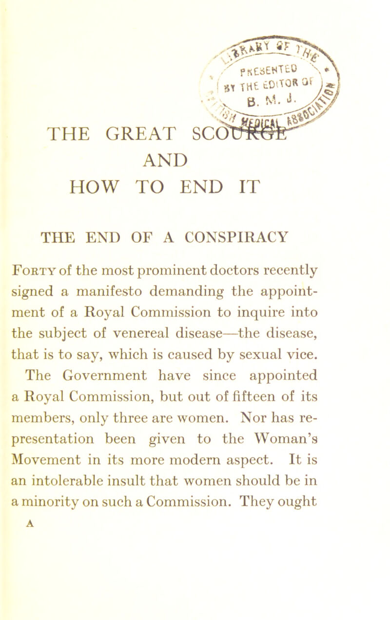 HOW TO END IT THE END OF A CONSPIRACY FORTY of the most prominent doctors recently signed a manifesto demanding the appoint- ment of a Royal Commission to inquire into the subject of venereal disease—the disease, that is to say, which is caused by sexual vice. The Government have since appointed a Royal Commission, but out of fifteen of its members, only three are women. Nor has re- presentation been given to the Woman’s Movement in its more modern aspect. It is an intolerable insult that women should be in a minority on such a Commission. They ought A