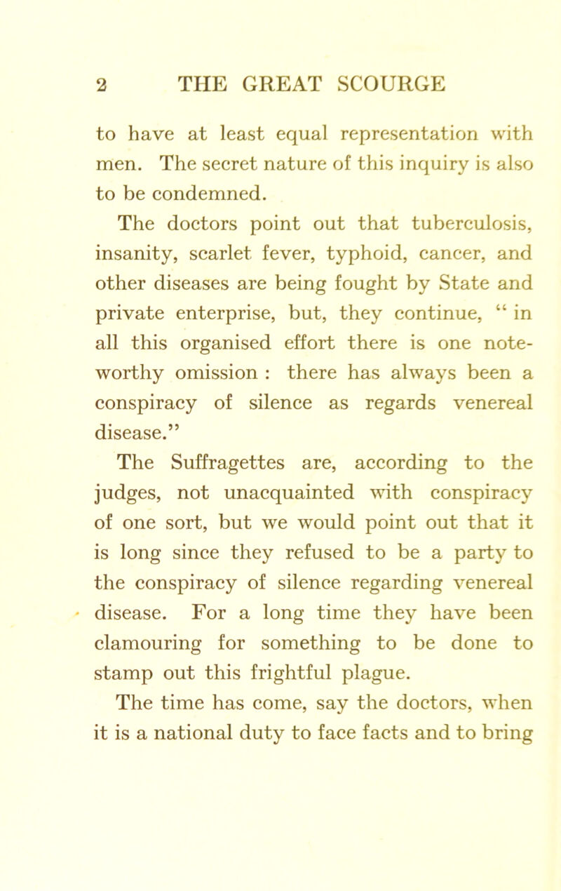 to have at least equal representation with men. The secret nature of this inquiry is also to be condemned. The doctors point out that tuberculosis, insanity, scarlet fever, typhoid, cancer, and other diseases are being fought by State and private enterprise, but, they continue, “ in all this organised effort there is one note- worthy omission : there has always been a conspiracy of silence as regards venereal disease.” The Suffragettes are, according to the judges, not unacquainted vdth conspiracy of one sort, but we would point out that it is long since they refused to be a party to the conspiracy of silence regarding venereal * disease. For a long time they have been clamouring for something to be done to stamp out this frightful plague. The time has come, say the doctors, when it is a national duty to face facts and to bring