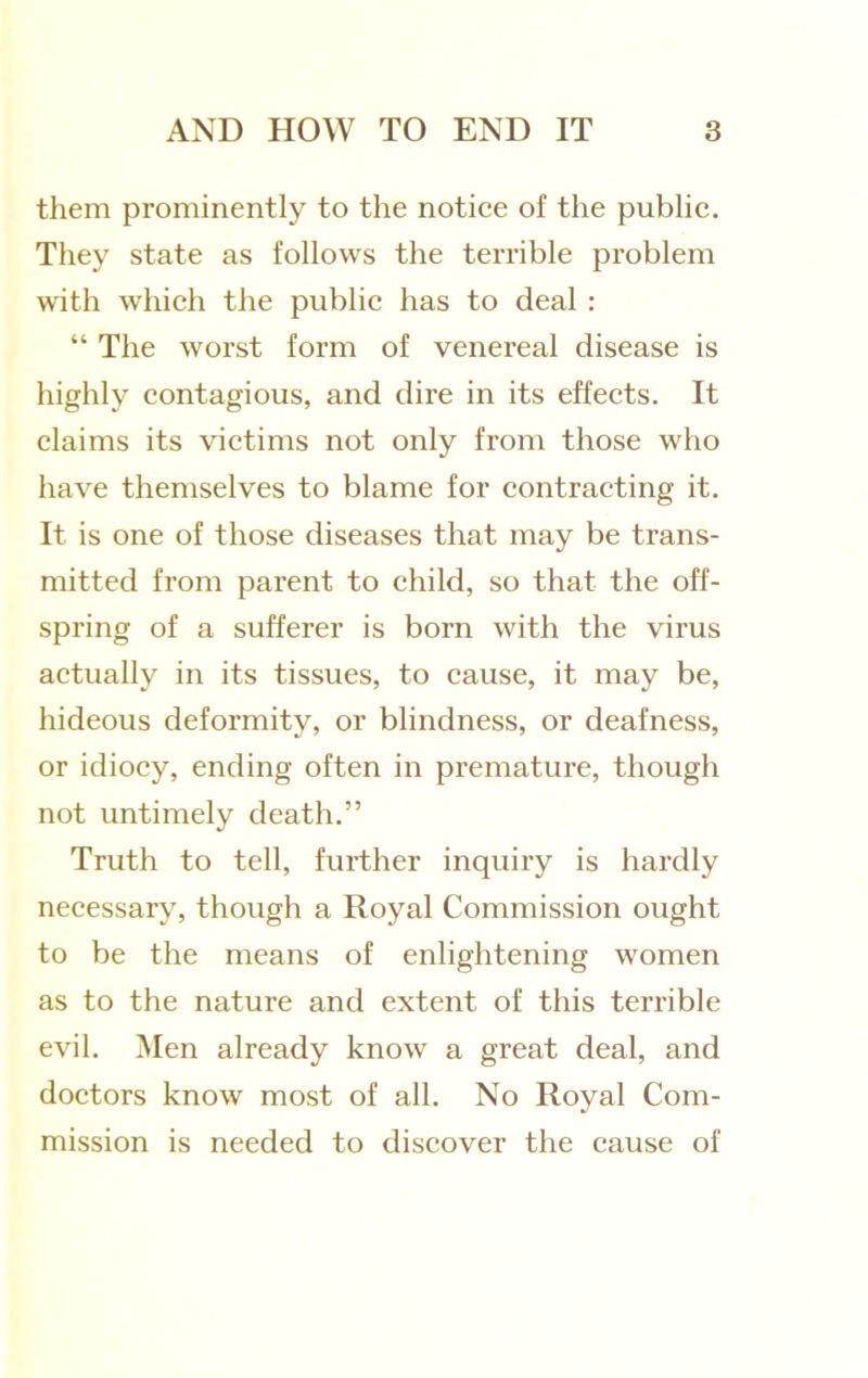 them prominently to the notice of the public. They state as follows the terrible problem with which the public has to deal : “ The worst form of venereal disease is highly contagious, and dire in its effects. It claims its victims not only from those who have themselves to blame for contracting it. It is one of those diseases that may be trans- mitted from parent to child, so that the off- spring of a sufferer is born with the virus actually in its tissues, to cause, it may be, hideous deformity, or blindness, or deafness, or idiocy, ending often in premature, though not untimely death.” Truth to tell, further inquiry is hardly necessary, though a Royal Commission ought to be the means of enlightening women as to the nature and extent of this terrible evil. Men already know a great deal, and doctors know most of all. No Royal Com- mission is needed to discover the cause of