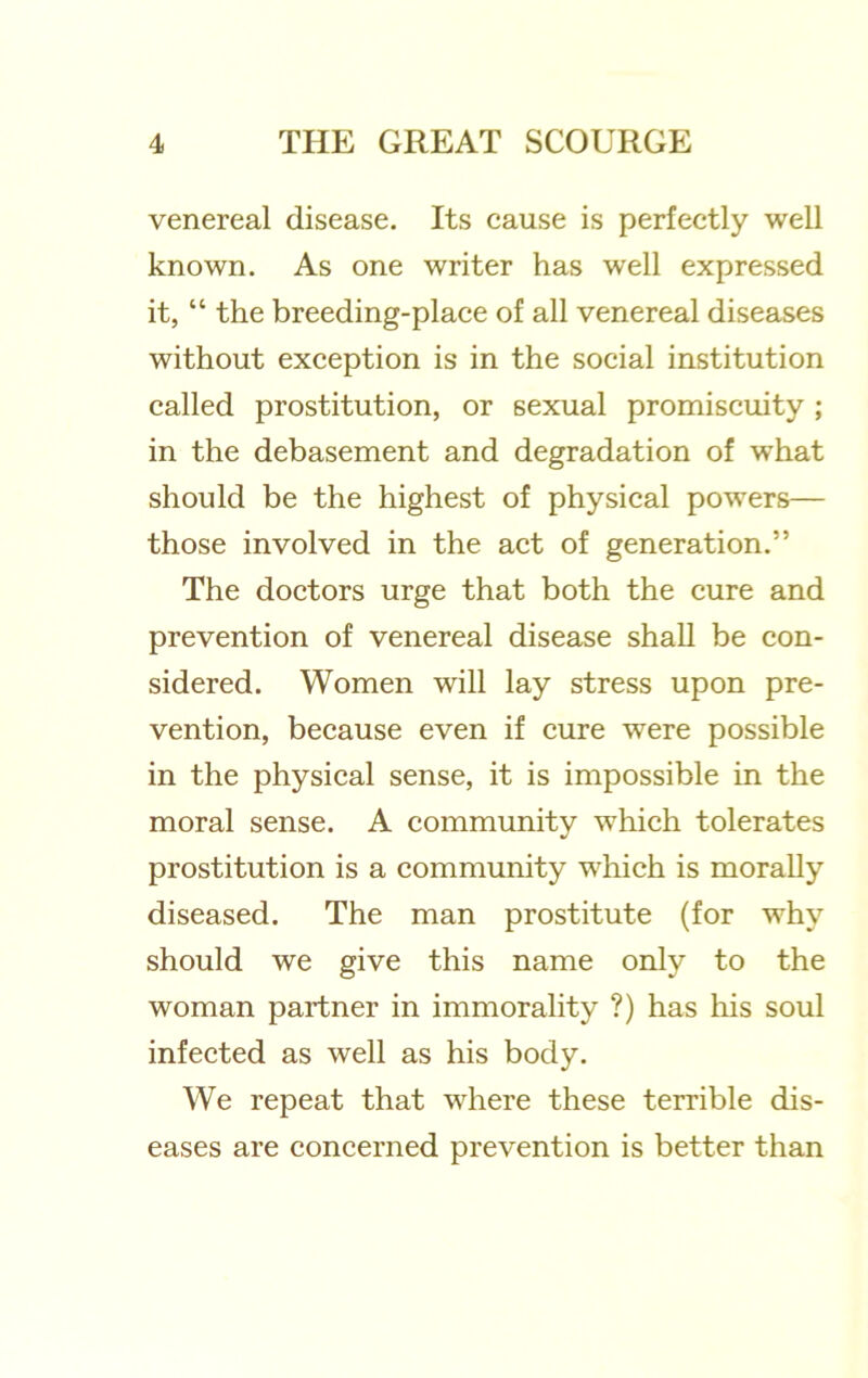 venereal disease. Its cause is perfectly well known. As one writer has well expressed it, “ the breeding-place of all venereal diseases without exception is in the social institution called prostitution, or sexual promiscuity ; in the debasement and degradation of what should be the highest of physical powers— those involved in the act of generation.” The doctors urge that both the cure and prevention of venereal disease shall be con- sidered. Women will lay stress upon pre- vention, because even if cure were possible in the physical sense, it is impossible in the moral sense. A community which tolerates prostitution is a community which is morally diseased. The man prostitute (for why should we give this name only to the woman partner in immorality ?) has liis soul infected as well as his body. We repeat that where these terrible dis- eases are concerned prevention is better than