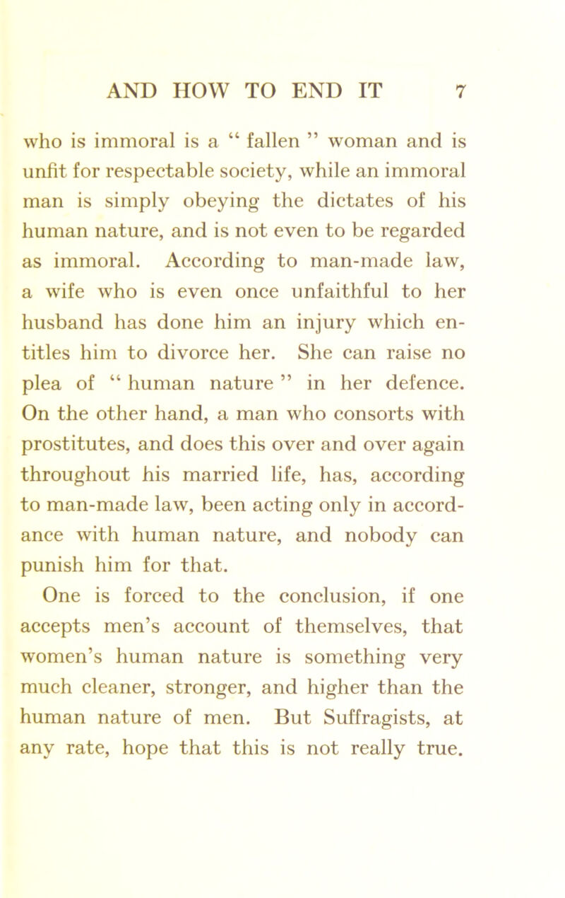 who is immoral is a “ fallen ” woman and is unfit for respectable society, while an immoral man is simply obeying the dictates of his human nature, and is not even to be regarded as immoral. According to man-made law, a wife who is even once unfaithful to her husband has done him an injury which en- titles him to divorce her. She can raise no plea of “ human nature ” in her defence. On the other hand, a man who consorts with prostitutes, and does this over and over again throughout his married life, has, according to man-made law, been acting only in accord- ance with human nature, and nobody can punish him for that. One is forced to the conclusion, if one accepts men’s account of themselves, that women’s human nature is something very much cleaner, stronger, and higher than the human nature of men. But Suffragists, at any rate, hope that this is not really true.