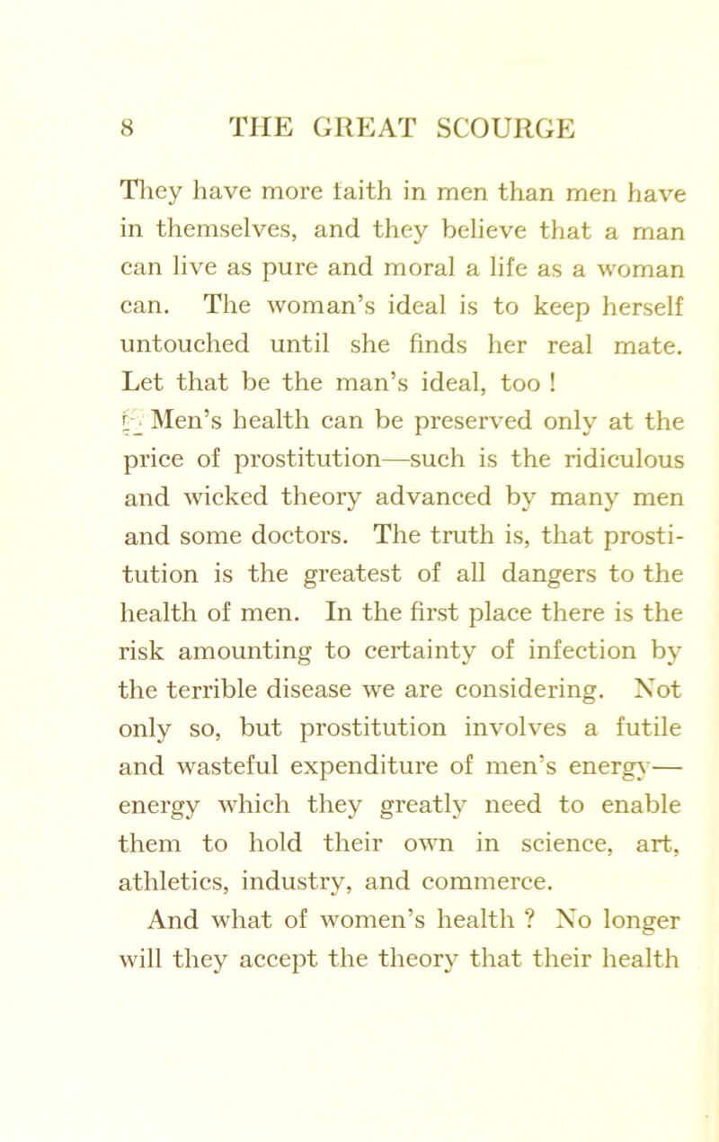 Tliey have more laith in men than men have in themselves, and they believe that a man can live as pure and moral a life as a woman can. The woman’s ideal is to keep herself untouched until she finds her real mate. Let that be the man’s ideal, too ! U Men’s health can be preserved only at the price of prostitution—such is the ridiculous and wicked theory advanced by many men and some doctors. The truth is, that prosti- tution is the greatest of all dangers to the health of men. In the first place there is the risk amounting to certainty of infection by the terrible disease we are considering. Not only so, but prostitution involves a futile and wasteful expenditure of men’s energ}'— energy which they greatly need to enable them to hold their own in science, art, athletics, industry, and commerce. And what of women’s health ? Xo longer will they accept the theory that their health