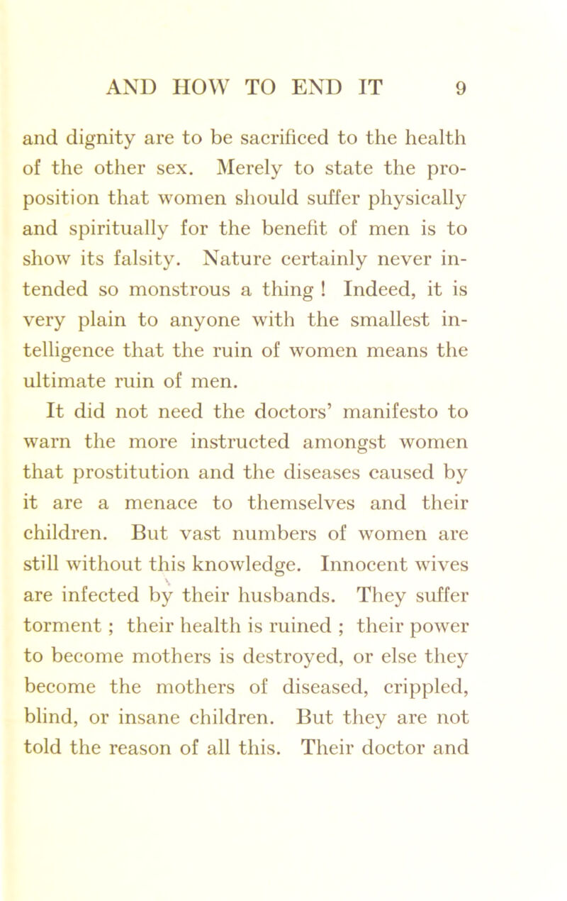 and dignity are to be sacrificed to the health of the other sex. Merely to state the pro- position that women should suffer physically and spiritually for the benefit of men is to show its falsity. Nature certainly never in- tended so monstrous a thing ! Indeed, it is very plain to anyone with the smallest in- telligence that the ruin of women means the ultimate ruin of men. It did not need the doctors’ manifesto to warn the more instructed amongst women that prostitution and the diseases caused by it are a menace to themselves and their children. But vast numbers of women are still without this knowledge. Innocent wives are infected by their husbands. They suffer torment ; their health is ruined ; their power to become mothers is destroyed, or else they become the mothers of diseased, crippled, blind, or insane children. But they are not told the reason of all this. Their doctor and