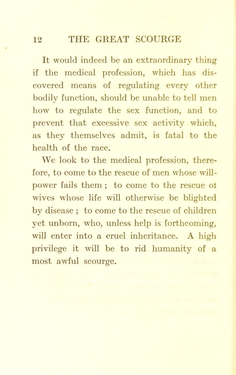 It would indeed be an extraordinary thing if the medieal profession, which has dis- covered means of regulating every other bodily function, should be unable to tell men how to regulate the sex function, and to prevent that excessive sex activity which, as they themselves admit, is fatal to the health of the race. We look to the medical profession, there- fore, to come to the rescue of men whose will- power fails them ; to come to the rescue ot wives whose life will otherwise be blighted by disease ; to come to the rescue of children yet unborn, who, unless help is forthcoming, will enter into a cruel inheritance. A high privilege it will be to rid humanity of a most awful scourge.