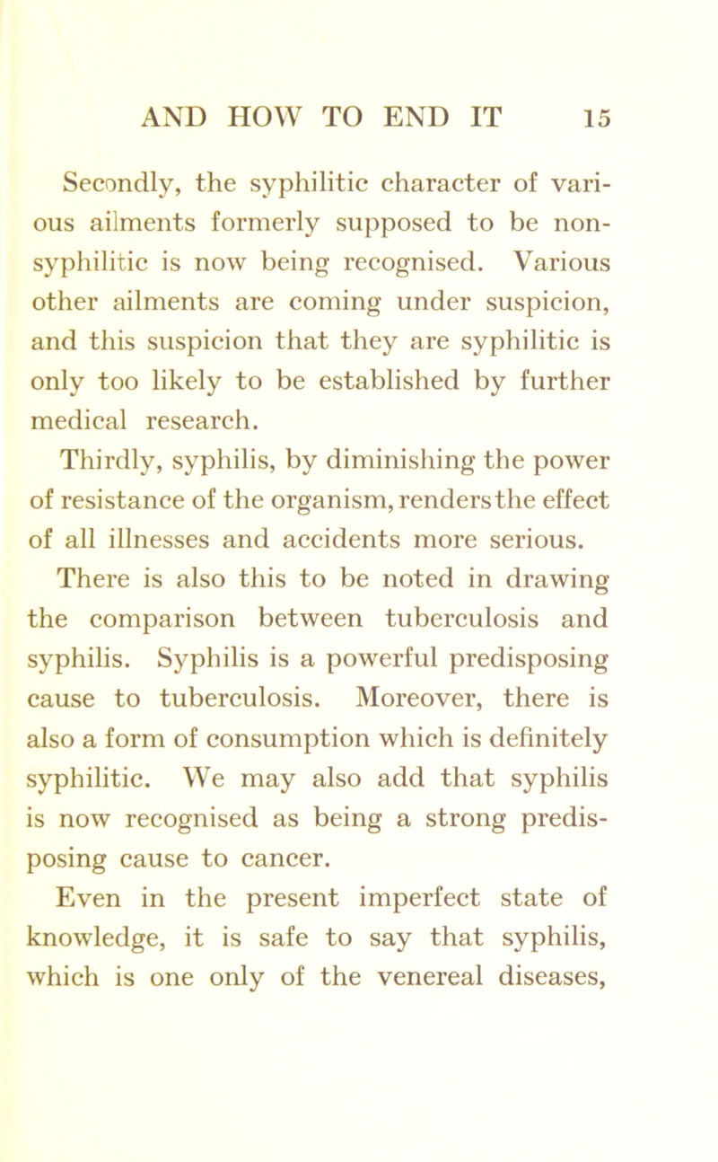 Secondly, the syphilitic character of vari- ous ailments formerly supposed to be non- syphilitic is now being recognised. Various other ailments are coming under suspicion, and this suspicion that they are syphilitic is only too likely to be established by further medical research. Thirdly, syphilis, by diminishing the power of resistance of the organism, renders the effect of all illnesses and accidents more serious. There is also this to be noted in drawing the comparison between tuberculosis and syphilis. Syphilis is a powerful predisposing cause to tuberculosis. Moreover, there is also a form of consumption which is definitely syphilitic. We may also add that syphilis is now recognised as being a strong predis- posing cause to cancer. Even in the present imperfect state of knowledge, it is safe to say that syphilis, which is one only of the venereal diseases.
