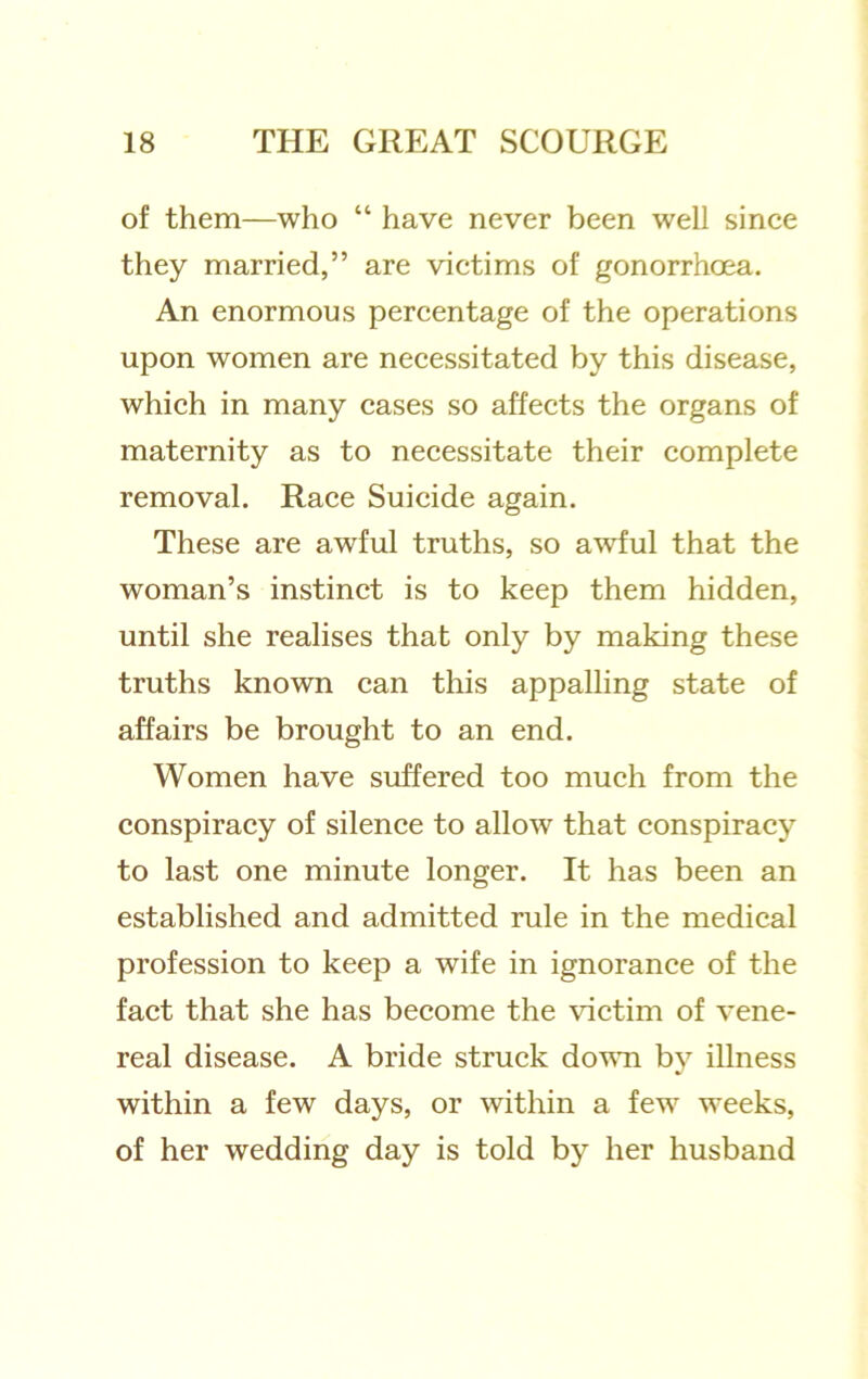 of them—who “ have never been well since they married,” are victims of gonorrhoea. An enormous percentage of the operations upon women are necessitated by this disease, which in many cases so affects the organs of maternity as to necessitate their complete removal. Race Suicide again. These are awful truths, so awful that the woman’s instinct is to keep them hidden, until she realises that only by making these truths known can this appalling state of affairs be brought to an end. Women have suffered too much from the conspiracy of silence to allow that conspiracy to last one minute longer. It has been an established and admitted rule in the medical profession to keep a wife in ignorance of the fact that she has become the victim of vene- real disease. A bride struck dovTi by illness within a few days, or within a few weeks, of her wedding day is told by her husband