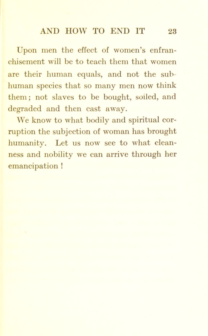 Upon men the effect of women’s enfran- chisement will be to teach them that women are their human equals, and not the sub- human species that so many men now think them; not slaves to be bought, soiled, and degraded and then cast away. We know to what bodily and spiritual cor- ruption the subjection of woman has brought humanity. Let us now see to what clean- ness and nobility we can arrive through her emancipation !