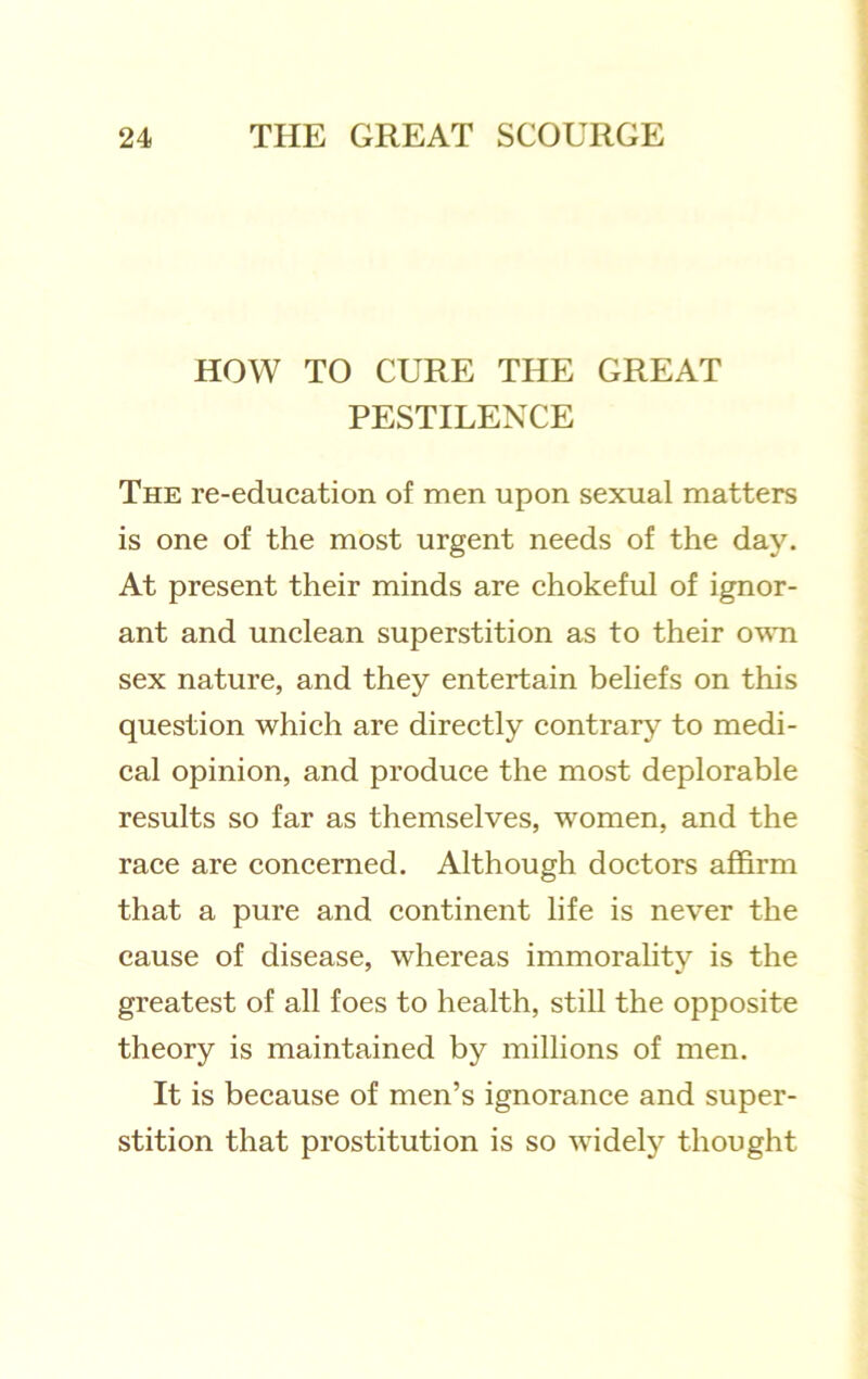 HOW TO CURE THE GREAT PESTILENCE The re-education of men upon sexual matters is one of the most urgent needs of the day. At present their minds are chokeful of ignor- ant and unclean superstition as to their o'W'n sex nature, and they entertain beliefs on this question which are directly contrary to medi- cal opinion, and produce the most deplorable results so far as themselves, women, and the race are concerned. Although doctors affirm that a pure and continent life is never the cause of disease, whereas immorality is the greatest of all foes to health, still the opposite theory is maintained by millions of men. It is because of men’s ignorance and super- stition that prostitution is so widely thought