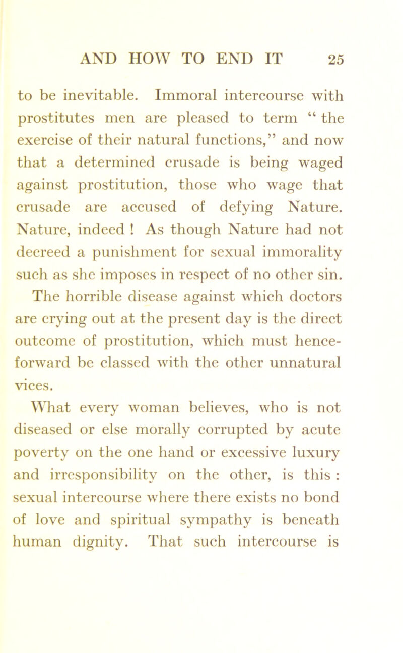 to be inevitable. Immoral intercourse with prostitutes men are pleased to term “ the exercise of their natural functions,” and now that a determined crusade is being waged against prostitution, those who wage that crusade are accused of defying Nature. Nature, indeed ! As though Nature had not decreed a punishment for sexual immorality such as she imposes in respect of no other sin. The horrible disease against which doctors are crying out at the present day is the direct outcome of prostitution, which must hence- forward be classed with the other unnatural vices. What every woman believes, who is not diseased or else morally corrupted by acute poverty on the one hand or excessive luxury and irresponsibility on the other, is this : sexual intercourse where there exists no bond of love and spiritual sympathy is beneath human dignity. That such intercourse is