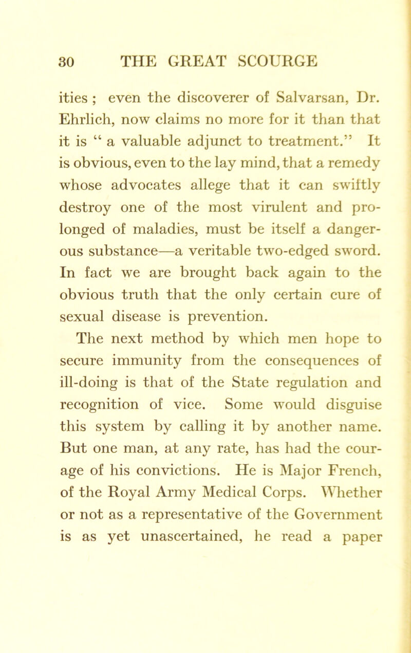 ities ; even the diseoverer of Salvarsan, Dr. Ehrlich, now claims no more for it than that it is “ a valuable adjunct to treatment.” It is obvious, even to the lay mind, that a remedy whose advocates allege that it can swittly destroy one of the most virulent and pro- longed of maladies, must be itself a danger- ous substance—a veritable two-edged sword. In fact we are brought back again to the obvious truth that the only certain cure of sexual disease is prevention. The next method by which men hope to secure immunity from the consequences of ill-doing is that of the State regulation and recognition of vice. Some would disguise this system by calling it by another name. But one man, at any rate, has had the cour- age of his convictions. He is Major French, of the Royal Army Medical Corps. Mliether or not as a representative of the Government is as yet unascertained, he read a paper