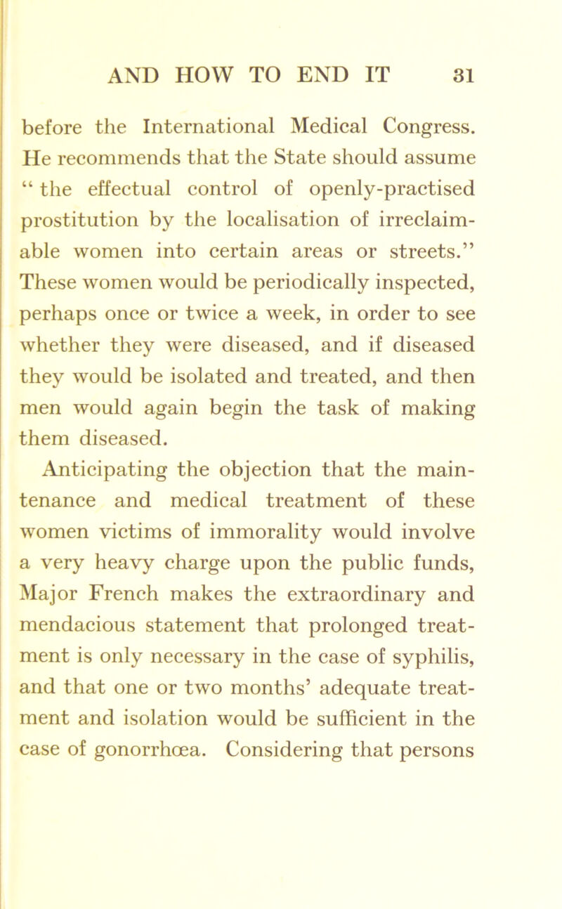 ! before the International Medical Congress. He recommends that the State should assume “ the effectual control of openly-practised prostitution by the localisation of irreclaim- able women into certain areas or streets.” These women would be periodically inspected, perhaps once or twice a week, in order to see whether they were diseased, and if diseased they would be isolated and treated, and then men would again begin the task of making them diseased. Anticipating the objection that the main- tenance and medical treatment of these women victims of immorality would involve a very heavy charge upon the public funds. Major French makes the extraordinary and mendacious statement that prolonged treat- ment is only necessary in the case of syphilis, and that one or two months’ adequate treat- ment and isolation would be sufficient in the case of gonorrhoea. Considering that persons