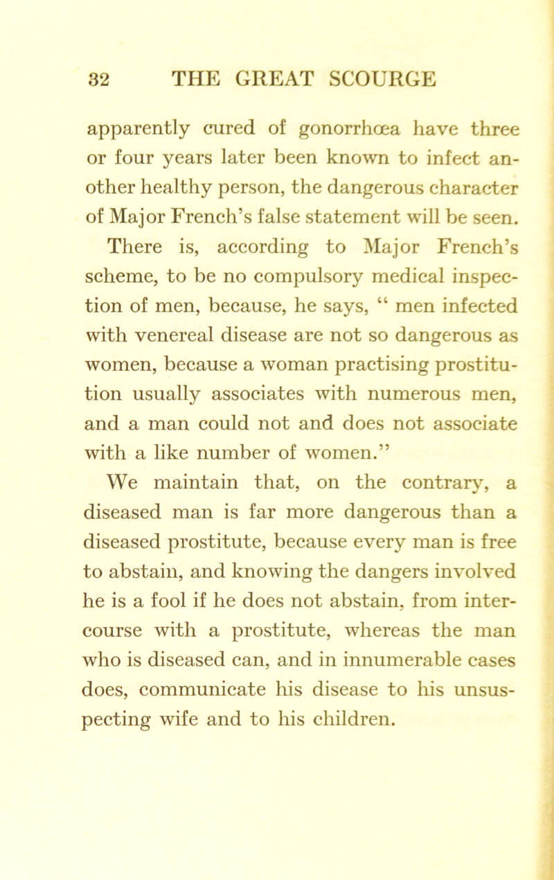 apparently cured of gonorrhoea have three or four years later been known to infect an- other healthy person, the dangerous character of Major French’s false statement will be seen. There is, according to Major French’s scheme, to be no compulsory medical inspec- tion of men, because, he says, “ men infected with venereal disease are not so dangerous as women, because a woman practising prostitu- tion usually associates with numerous men, and a man could not and does not associate with a like number of women.” We maintain that, on the contrary, a diseased man is far more dangerous than a diseased prostitute, because every man is free to abstain, and knowing the dangers involved he is a fool if he does not abstain, from inter- course with a prostitute, whereas the man who is diseased can, and in innumerable cases does, communicate his disease to his unsus- pecting wife and to his children.