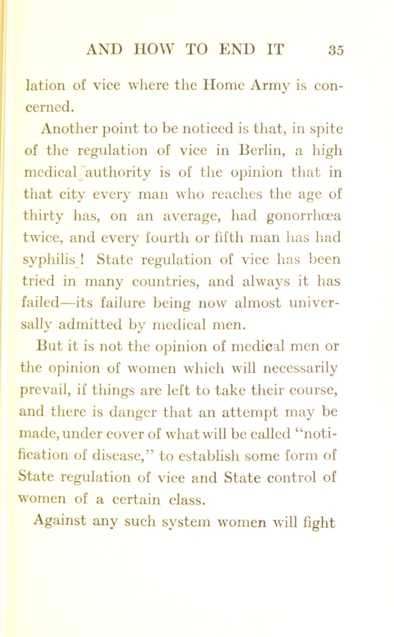 lation of vice where the Home Army is eon- eerned. Another point to be noticed is that, in spite of the regulation of vice in Berlin, a high medicaljauthority is of the opinion that in that city every man who reaches the age of thirty has, on an average, had gonorrhoea twice, and every fourth or fifth man has had sypliilis ! State regulation of vice has been tried in many countries, and always it has failed—its failure being now almost univer- sally admitted by medical men. But it is not the opinion of medical men or the opinion of women which will necessarily prevail, if things are left to take their course, and there is danger that an attempt may be made, under cover of what will be called “noti- fication of disease,” to establish some form of State regulation of vice and State control of women of a certain class. Against any such system women will fight